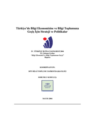 Türkiye’de Bilgi Ekonomisine ve Bilgi Toplumuna
Geçi çin Strateji ve Politikalar
IV. TÜRK YE KT SAT KONGRES 2004
22. Çalı ma Grubu:
“Bilgi Ekonomisi ve Bilgi Toplumuna Geçi ”
Raporu
KOORD NASYON:
DPT B LG TOPLUMU DA RES BA KANLI I
SORUMLU KURULU :
MAYIS 2004
 