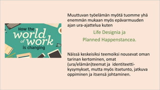 Muuttuvan työelämän myötä tuomme yhä
enemmän mukaan myös epävarmuuden
ajan ura-ajattelua kuten
Life Designia ja
Planned Happenstancea.
Näissä keskeisiksi teemoiksi nousevat oman
tarinan kertominen, omat
(ura/elämän)teemat ja identiteetti-
kysymykset, mutta myös itsetunto, jatkuva
oppiminen ja itsensä johtaminen.
 