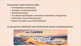 Koulutusten lisäksi teemme myös
• henkilökohtaista uraohjausta
• Uraohjaus- ja työnhakuryhmiä
• Ryhmämentorointia
• KV-tutkinto-opiskelijoiden suomalaiseen työelämään integroimista
• Tohtoreiden urasuunnittelukursseja
• töissä.fi-sivustolle urasuunnittelutyökalua
Ja seuraamme aktiivisesti alan kehittymistä omissa verkostoissamme.
 
