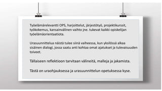12.5.2017 2
Työelämärelevantti OPS, harjoittelut, järjestötyö, projektikurssit,
työkokemus, kansainvälinen vaihto jne. tukevat kaikki opiskelijan
työelämäorientaatiota.
Urasuunnittelua näistä tulee siinä vaiheessa, kun yksilössä alkaa
sisäinen dialogi, jossa saatu anti kohtaa omat ajatukset ja tulevaisuuden
toiveet.
Tällaiseen reflektioon tarvitaan välineitä, malleja ja jakamista.
Tästä on uraohjauksessa ja urasuunnittelun opetuksessa kyse.
 