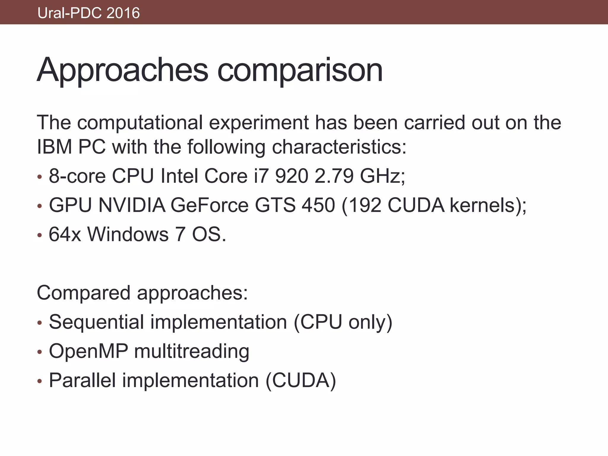 Approaches comparison
Ural-PDC 2016
The computational experiment has been carried out on the
IBM PC with the following characteristics:
• 8-core CPU Intel Core i7 920 2.79 GHz;
• GPU NVIDIA GeForce GTS 450 (192 CUDA kernels);
• 64x Windows 7 OS.
Compared approaches:
• Sequential implementation (CPU only)
• OpenMP multitreading
• Parallel implementation (CUDA)
 