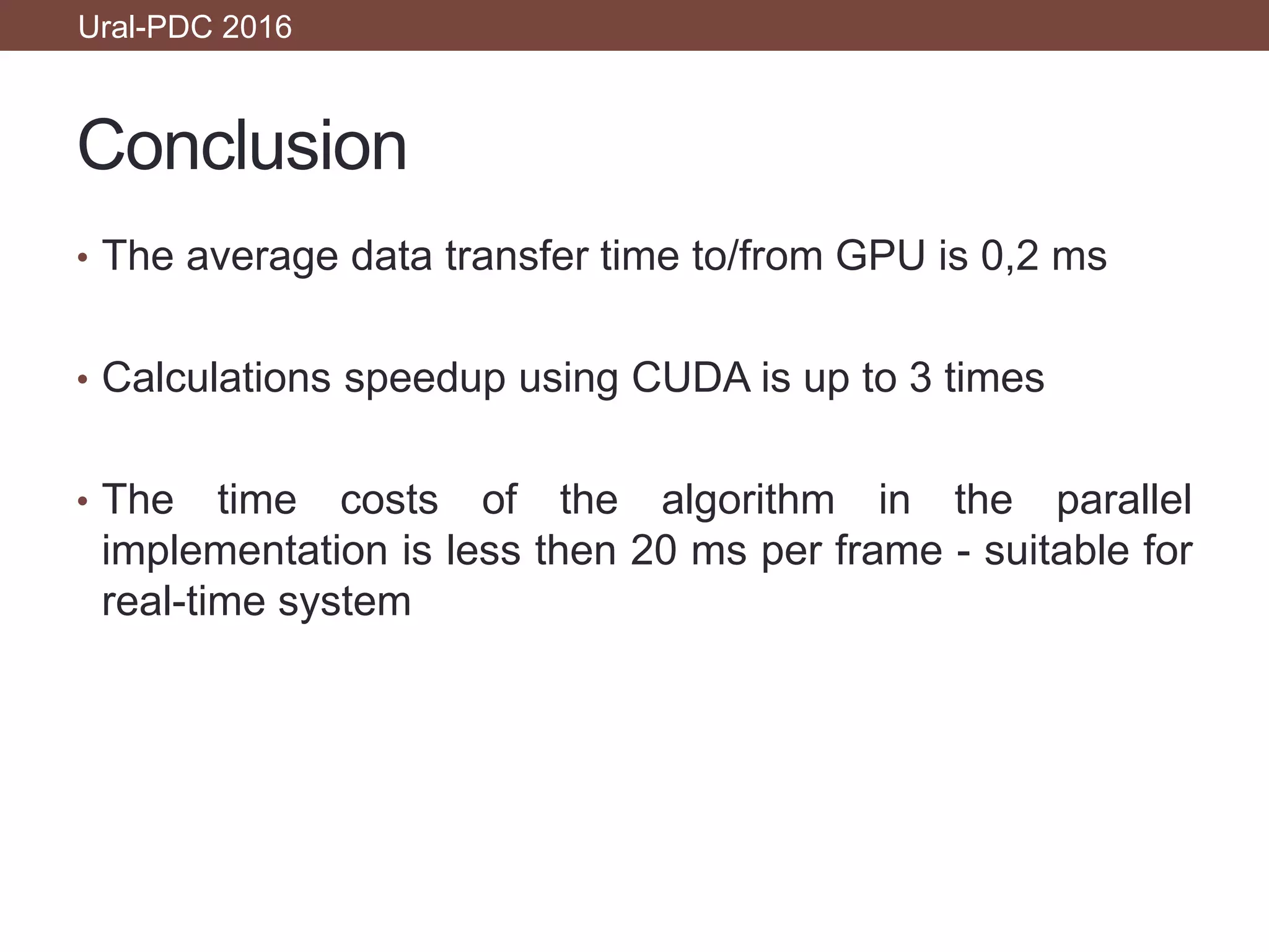 Conclusion
• The average data transfer time to/from GPU is 0,2 ms
• Calculations speedup using CUDA is up to 3 times
• The time costs of the algorithm in the parallel
implementation is less then 20 ms per frame - suitable for
real-time system
Ural-PDC 2016
 