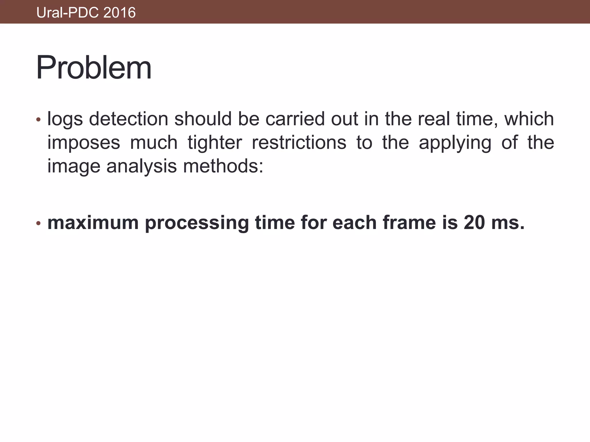 Problem
• logs detection should be carried out in the real time, which
imposes much tighter restrictions to the applying of the
image analysis methods:
• maximum processing time for each frame is 20 ms.
Ural-PDC 2016
 