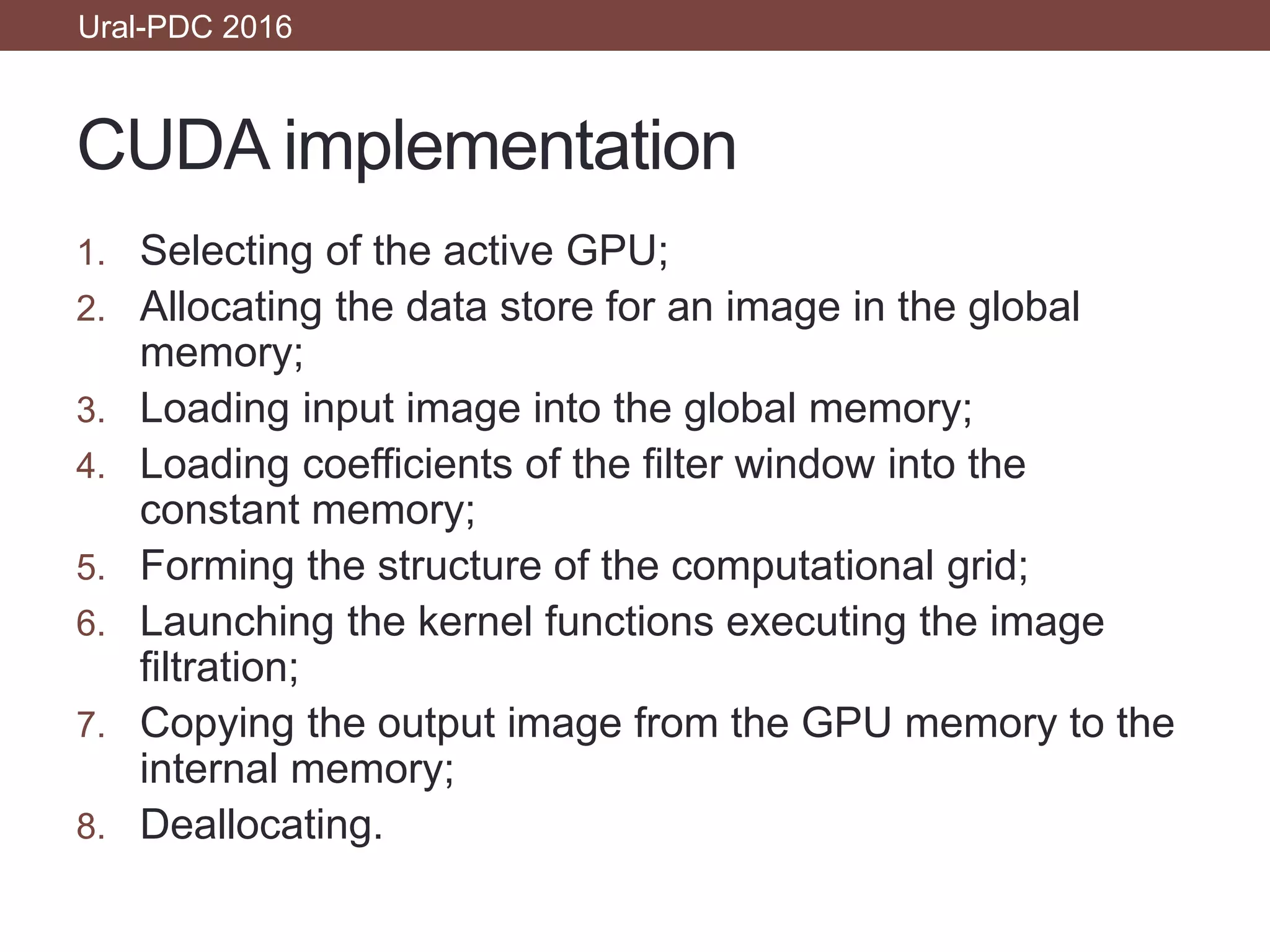 CUDA implementation
1. Selecting of the active GPU;
2. Allocating the data store for an image in the global
memory;
3. Loading input image into the global memory;
4. Loading coefficients of the filter window into the
constant memory;
5. Forming the structure of the computational grid;
6. Launching the kernel functions executing the image
filtration;
7. Copying the output image from the GPU memory to the
internal memory;
8. Deallocating.
Ural-PDC 2016
 
