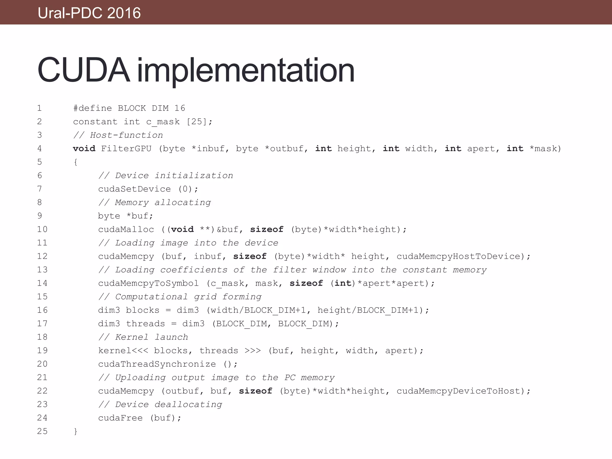 CUDA implementation
1 #define BLOCK DIM 16
2 constant int c_mask [25];
3 // Host-function
4 void FilterGPU (byte *inbuf, byte *outbuf, int height, int width, int apert, int *mask)
5 {
6 // Device initialization
7 cudaSetDevice (0);
8 // Memory allocating
9 byte *buf;
10 cudaMalloc ((void **)&buf, sizeof (byte)*width*height);
11 // Loading image into the device
12 cudaMemcpy (buf, inbuf, sizeof (byte)*width* height, cudaMemcpyHostToDevice);
13 // Loading coefficients of the filter window into the constant memory
14 cudaMemcpyToSymbol (c_mask, mask, sizeof (int)*apert*apert);
15 // Computational grid forming
16 dim3 blocks = dim3 (width/BLOCK_DIM+1, height/BLOCK_DIM+1);
17 dim3 threads = dim3 (BLOCK_DIM, BLOCK_DIM);
18 // Kernel launch
19 kernel<<< blocks, threads >>> (buf, height, width, apert);
20 cudaThreadSynchronize ();
21 // Uploading output image to the PC memory
22 cudaMemcpy (outbuf, buf, sizeof (byte)*width*height, cudaMemcpyDeviceToHost);
23 // Device deallocating
24 cudaFree (buf);
25 }
Ural-PDC 2016
 