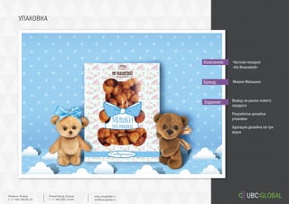 УПАКОВКА
Задание:
Компания:
Бренд:
Вывод на рынок нового
продукта
Разработка дизайна
упаковки
Адатация дизайна на три
вкуса
Частная пекарня
«На Вишневой»
Мишки Малышки
Ekaterinburg, Russia.
t. +7 343 361 33 69
www.ubcglobal.ru
info@ubcglobal.ru
Moscow, Russia.
t. +7 495 240 81 31
 