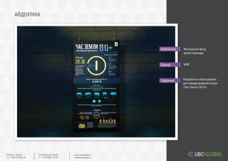 АЙДЕНТИКА
Задание:
Компания:
Бренд:
Разработка инфографики
для международной акции
«Час Земли 2014»
Всемирный фонд
дикой природы
WWF
Ekaterinburg, Russia.
t. +7 343 361 33 69
www.ubcglobal.ru
info@ubcglobal.ru
Moscow, Russia.
t. +7 495 240 81 31
 