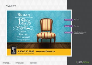 АЙДЕНТИКА
Задание:
Компания:
Бренд:
Разработка креативной
концепции вклада
Рост Банк
Рост Банк
Ekaterinburg, Russia.
t. +7 343 361 33 69
www.ubcglobal.ru
info@ubcglobal.ru
Moscow, Russia.
t. +7 495 240 81 31
 