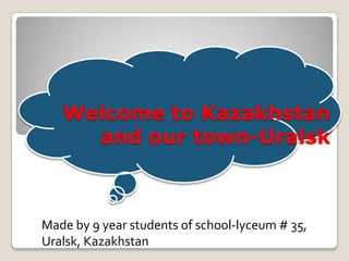 Welcome to Kazakhstan
and our town-Uralsk
Made by 9 year students of school-lyceum # 35,
Uralsk, Kazakhstan
 