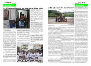 4                                                                                                                                                                                                                                                                                           4
                                      AGOSTO DE 2010                                                                                                                                                                                                                                                                                           AGOSTO DE 2010




                                                                                                                                                                                               La Etnoeducacion Afro “Casa Adentro”
                                                                                                                                                                                                                                                                                                                                             búsqueda de lo propio, de redescubrimiento de si mismo. Si bien

La Afrocolombianidad es más que el 21 de mayo                                                                                                                                                  Un Modelo Político-Pedagógico en el Pacífico Colombiano
                                                                                                                                                                                                                                                                                                                                             no existen escritos antiguos, la heurística está referida a la
                                                                                                                                                                                                                                                                                                                                             búsqueda del esencialismo Afropacifico en la tradición oral y en
                                                                                                                                                                                                                                                                                                                                             una resocialización analítica y cualitativa de la memoria ancestral
                                                                                                                              pronosticaban un cambio drástico positivo para las                                                                                                                                                             que es capaz de dar testimonio de libertad y vida autónoma en esta
                                                                                                                              comunidades negras, y anunciaban la solución de los                                                                                                                                                            región.
                                                                                                                              problemas: “Vicepresidente buscará beneficios para la
                                                                                                                                                                                                                                                                                                                                             En efecto, el proyecto cultural afropacifico ha sido invisibilizado
                                                                                                                              población negra con proyecto de ley” pero como
                                                                                                                                                                                                                                                                                                                                             en los últimos tiempos a través de la estrategia de la folclorización.
                                                                                                                              sabemos los problemas del pueblo no se resuelven con                                                                                                                                                           Si bien lo artístico es un aspecto importante de la cultura del
                                                                                                                              promesas demagogas ni tampoco con ofertas enmarcadas                                                                                                                                                           Pacifico, no es en sí mismo la representación de la región. Pero
                                                                                                                              en la lógica de la política neoliberal y de los programas                                                                                                                                                      más allá de este aspecto simbólico, aparece como algo suprema-
                                                                                                                              del Banco Mundial, tampoco con expertos que desde sus                                                                                                                                                          mente grave el intento de desarticulación de la estructura de una
                                                                                                                              cubículos en los escritorios y oficinas pretendan decir                                                                                                                                                        sociedad construida sobre el principio de la Solidaridad o del
                                                                                                                                                                                                                                                                                                                                             hermanamiento entre los seres humanos y de estos con el territorio.
                                                                                                                              cómo se resuelve el problema del pueblo afrocolom-                                                                                                                                                             Esta desarticulación causada por proyectos externos legales o
                                                                                                                              biano, negro, palenquero y raizal, que está viviendo en                                                                                                                                                        ilegales, estatales y extranjeros ha logrado penetrar en lo más
                                                                                                                              los ríos, en los campos, en las calles, en los semáforos, en                                                                                                                                                   intimo de la cultura del Pacifico y ha afectado severamente las
                                                                                                                              los cordones de miseria de las grandes y pequeñas                                                                                                                                                              creencias, prácticas de convivencia y hasta la forma de actuar y de
                                                                                                                              ciudades. Yo creo que para resolver la situación del                                                                                                                                                           pensar de gran parte de la comunidad Afro.
                                                                                                                              pueblo afrodescendiente hay que crear propuestas con el
                                                                                                                                                                                                                                                                                                                                             La heurística entonces, consiste en hundirse en las raíces y leer de
                                                                                                                              pueblo que día a día sufre la pobreza, exclusión, y                                                                                                                                                            nuevo en el legado socio-cultural de los primeros habitantes
                                                                                                                              abandono del Estado.                                                                                                                                                                                           africanos y sus descendientes. Fueron cimarrones, sin duda,
                                                                                                                                                                                                                                                                                                                                             quienes se inventaron una sociedad en los más profundo de la
                                                                                                                              Pronto pasaran los 8 años de gobierno de Uribe y el                                                                                                                                                            manigua en un acontecimiento que no puede concebirse más que
                                                                                                                                                                                                                                                                                                                                             como un acto de autonomía. Es decir, más allá de la concepción
                                                                                                                              pueblo afrocolombiano sucumbe cada día más en un
                                                                                                                                                                                                                                                                                                                                             antropológica de la territorialidad, lo que sucede en esta comarca
                                                                                                                              abismo: el desempleo en las comunidades afro crece, los                                                                                                                                                        es también una hermenéutica del lenguaje político de la ancestrali-
                                                                                                                              monocultivos se incrementan desplazando los cultivos                                                                                                                                                           dad. Aquí las preguntas giran en torno a cuales fueron los códigos
                                                                                                                              de pan coger, la Universidad Tecnológica del Chocó se                                                                                                                         Foto: Harry el Rey del Bunde     que instauraron los mayores para el establecimiento de comuni-
                                                                                                                              convierte en la Universidad pública más cara del país, los      Por: Jorge Enrique García Rincón                                        comunidades Afro del Pacifico vienen en una construcción perma-        dades autodeterminadas y con capacidad de defensa del espacio de
                                                                                                                              niños de los semáforos crecen pidiendo monedas.                                                                                         nente de un modelo pedagógico con intereses de autenticidad.           vida. Estos interrogantes y otros que en materia de relación con la
                                                                                                                                                                                                                                                                                                                                             naturaleza se pueden formular, se hacen de manera recurrente en el
                                                                                                                              Aunque se haya nombrado a una ministra negra para dar           Desde la década de los ochenta, algunos sectores escolarizados de                                                                              proceso de replanteamiento del modelo educativo en el Pacifico.
                                                                                                                                                                                                                                                                      Este proceso de diseño teórico-práctico de una educación propia en
                                                                                                                              una impresión de igualdad étnica, aunque un joven afro          las comunidades afrodescendientes en Colombia están planteando          la comunidad Afro cuenta con un elemento esencial que lo hace          Dichos interrogantes tienen el carácter de preguntas de análisis e
                                                                                                                              haya sido viceministro de la cartera de la protección           y construyendo propuestas de educación en el marco de sus               diferente de otros modelos. No es resultado de elucubraciones u        interpretación del pensamiento de los forjadores de la sociedad
                                                                                                                              social y el Estado haya contado con los servicios de un         tradiciones culturales (Escuela la Playa Salahonda-Nariño), de sus      observaciones científicas de un autor especifico, es ante todo un      afropacifica y buscan respuestas que actualicen el contenido
                                                                                       Foto: Diana Lucia Contreras. Bogotá.                                                                   intereses organizativos (Villa Paz Jamundí Valle) y en la recuper-
                                                                                                                              general brigadier afrocolombiano, estos ejemplos                                                                                        acumulado de sentimientos, de aportes académicos, de intercam-         político de ese pensamiento. En efecto, la narrativa del Pacifico
                                                              condiciones sociales, económicas y políticas de las                                                                             ación de sus lenguas vernáculas (San Basilio de Palenque-Bolivar        bios pedagógicos, de reconocimiento de las pautas de crianza,          abunda en frases, dichos, refranes, coplas, decimas, cuentos y
Por: Aiden Salgado Cassiani                                                                                                   individuales de éxito, no han servido para que el Estado        y San Andrés Islas). Estas experiencias, al principio de la década
     CEUNA. latrombosis@hotmail.com                           comunidades negras, así como también del resto de la                                                                                                                                                    análisis de los modos de transmisión de los saberes desde los          leyendas cuya correcta interpretación es la clave para develar no
                                                                                                                              y el Gobierno Nacional desarrollen programas efectivos          de los noventa, fueron declaradas como proyectos etnoeducativos.                                                                               solo el concepto de sociedad que se tenía, sino también los proced-
                                                              población colombiana. Ejemplos de esto lo evidencia-                                                                                                                                                    mayores, análisis político de la territorialidad, reflexiones sobre la
Hace un año escribí un artículo para el periódico La                                                                          para acabar con la situación de miseria y de necesidades        En los noventa asistimos a la construcción de lo que podría                                                                                    imientos para reconstruirla a luz de las realidades actuales.
                                                                                                                                                                                                                                                                      colonialidad de la historia común afrodescendiente en Colombia y
Uramba, publicado en el mes de mayo del 2009 de               mos al creer que el mismo congreso que aprobó la ley            básicas insatisfechas que hay en los territorios donde se       llamarse una agenda política de las comunidades negras en Colom-        ejercicios de reafirmación de la identidad entre otros aspectos que
nombre “mayo, mes de la afrocolombianidad: mucho por          electoral que perjudica a los grupos, organizaciones y          concentra la población afrocolombiana.                          bia. Como se sabe, las discusiones generadas al interior de las         han sido realizados por las distintas organizaciones que integran el Ahora bien, aunque se aceptara que se hacen esfuerzos insuficien-
hacer, poco que celebrar” en el cual haciendo un recor-       partidos minoritarios, a tal grado que amenaza su                                                                               comunidades por el artículo 55 transitorio de la constitución dio       movimiento social afrocolombiano especialmente en su expresión tes para la interpretación política de esta narrativa, es innegable el
                                                              existencia, esté dispuesto a aprobar una ley que le de                                                                          como resultado la ley 70 de 1993. Todos los temas tratados y            Afropacifica.                                                          esencialismo vital de los raizales del Pacifico. Es decir, la comuni-
rido histórico de la realidad de las personas negras desde                                                                    Este mes se celebra, aunque para otros se conmemore el          posteriormente convertidos en norma tienen un gran nivel de
                                                              importancia real a los afrocolombianos en las eleccio-                                                                                                                                                                                                                         dad afro de esta región más que cualquier otra comunidad tiene
1851, cuestionaba la supuesta abolición de la esclavitud                                                                      mes de la afrocolombianidad en el contexto de 200 años          importancia entre los afrocolombianos; sin embargo, dados los
                                                              nes, o al intentar entender que cuando los sindicatos de                                                                                                                                                Es decir, se trata de una construcción colectiva de la misma claro la relación de su vida con el territorio. En este sentido, el
y todas las leyes que desde entonces se han promulgado                                                                        de independencia de Colombia. Esta fecha debe ser,              extenuantes debates suscitados en el comienzo de este proceso y la      comunidad afro y no de la obra de autores monumentales como territorio es escenario de pensamiento propio y es leído como
pero que no han generado un impacto real para eliminar        profesores, organizaciones estudiantiles, y trabajadores                                                                        profundidad con que se abordaron se podría decir sin equivocación       Piaget, Vigotsky, Bruner, Montessori o Pestalozzi. En efecto, los espacio de ha-vitalidad. Esto es, desde los primeros habitantes
                                                                                                                              como ya se ha reiterado en varias ocasiones, para discu-
la opresión y la esclavitud de los descendientes de africa-   de las universidades denuncian el recorte del presu-                                                                            que los dos pilares de la agenda Afro en los noventa fueron la          maestros organizados, los lideres de los consejos comunitarios, las negros que lo ocuparon el Pacifico-territorio o la Comarca
                                                                                                                              tir los problemas del pueblo, su situación, su realidad, sus    Educación o Etnoeducación y la Territorialidad. Esta es la razón
nos en Colombia. De acuerdo con lo anterior, en este          puesto, estos centros educativos puedan aumentar cupos                                                                                                                                                  comisiones pedagógicas creadas alrededor de la ley 70 de 1993, la biodiversa mantiene una relación simbiótica con sus habitantes
                                                                                                                              desafíos, con el fin de que de esas discusiones surjan          por la que, sobre todo en el Pacifico, se asocia etnoeducación con
artículo he querido confrontar al Gobierno Nacional y a       incluyendo a estudiantes afro, o como entendemos que                                                                                                                                                    Pastoral Afro, los jóvenes Afro de las universidades, las agrupacio- basada en los conocimientos, practicas y memoria de un África
                                                                                                                              propuestas serias que vayan en beneficio del pueblo y no        defensa del territorio y surge de esta manera una visión política al    nes artísticas, los grupos de mayores conocedores de saberes milenaria. Esa vocación de vida plena de la población afro en el
los incautos que aplaudieron y celebraron con bombos y        una de las Universidades con la peor crisis económica es                                                                        tratarse de la pertinencia educativa en el ámbito de los pueblos,
                                                                                                                              al bienestar del establecimiento racista y sus políticas                                                                                ancestrales han aportado cada uno en su nivel, en su espacio y en Pacifico se pone a prueba con la imposición desde afuera de
platillos el informe presentado por la comisión intersec-     la Universidad del Chocó y la de menor número de                                                                                veredas y regiones afrocolombianas.
                                                                                                                              estatales que llevan más de 200 años oprimiéndonos.                                                                                     su momento variados elementos de corte religioso-espiritual, nuevos modelos de sociedad. Pese a la inusitada cantidad de
torial para el avance de las comunidades negras y las         estudiantes y programas es la Universidad del Pacifico                                                                                                                                                  ambiental, económico, social y político que han ido delineando el programas, proyectos y enfoques de desarrollo que se han
                                                                                                                              Con todo este panorama le preguntamos al pueblo afro y          En los primeros diez años del siglo XXI los debates han girado en
propuestas de proyecto de ley del Gobierno Nacional en        en Buenaventura que son las reconocidas por el Estado                                                                                                                                                   proyecto educativo propio de la comunidad Afro.                        instalado en la región y que van por caminos distintos a los que
                                                                                                                              me pregunto yo, ¿qué hay que celebrar el 21 de mayo o           torno a la necesidad de construcción de Sistemas educativos
cabeza del vicepresidente de la Republica Francisco           como Universidades étnicas.                                                                                                                                                                                                                                                    señalaron los forjadores de la comunidad afro, toda la gente no ha
                                                                                                                              en el bicentenario?                                             propios. Al parecer, la noción de etnoeducación ya no es suficiente                                                                            perdido aún el sentido y la visión de la vida en armonía con la
Santos, así como celebraron la llegada de Barack Obama                                                                                                                                                                                                                Como se concibe el modelo conceptualmente.
                                                                                                                                                                                              para nombrar lo que de fondo se desea: una educación diseñada,          Si bien la etnoeducación se considera una corriente o tendencia naturaleza. Ni la presión de los grupos armados, ni las fumigacio-
a la presidencia de los Estados Unidos. Cuan ilusos son       Recuerdo como ayer los titulares que se presentaron en                                                                          gestionada y realizada desde las comunidades en un escenario            pedagógica que abarca un numero indeterminado de propuestas nes con glifosato, ni el numero indeterminado de muertes deriva-
y fueron los que pensaron que con el documento produ-         los medios de comunicación, noticieros y periódicos,                                                                            propio con una concepción “Casa adentro”. Y no es para menos, la        educativas que responden a la diversidad de enfoques, posturas dos del narcotráfico y en fin ninguno de los dispositivos con los
                                                                                                                              Desde el palenque un cimarrón todavía.                          etnoeducación pasó de ser una propuesta alternativa de los pueblos
cido por la comisión y las bellas promesas del vicepresi-                                                                                                                                                                                                             políticas y prácticas culturales de los afrocolombianos, el Pacifico cuales se intenta una modernización del Pacifico han logrado
dente, cambiaría la situación del pueblo afro, así como                                                                                                                                       para la realización de sus planes de vida y proyectos de etnodesar-     ha adoptado hace ya un buen tiempo la construcción de un modelo extirpar la visión de mundo de sus habitantes. Al contrario, por
                                                                                                                                                                                              rollo a convertirse en parte del discurso oficial. En efecto, detrás    pedagógico en donde el territorio se constituye en elemento muy fuertes que se siguen presentando estas nefastas influencias,
son ilusos los que pensaron que con la llegada del                                                                                                                                            del concepto de etnoeducación no solo hay percepciones distintas
afroamericano Barack Hussein Obama a la casa blanca,                                                                                                                                                                                                                  esencial. Es más, en la medida en que en el Pacifico la línea que lo que se ha manifestado es la enorme capacidad de resistencia y
                                                                                                                                                                                              sino contrarias. No es una invención asegurar que la cuestión           divide lo urbano de lo rural es realmente difusa, poco a poco el un anclaje profundo en sus tradiciones. El Pacifico es tierra de vida
mejorarían las condiciones de los afroamericanos pues                                                                                                                                         etnoeducativa en el discurso oficial esconde la idea de una             territorio se va convirtiendo en “región” o en Comarca como lo han pero de vida plena. La defensa de estas condiciones de existencia
como hemos observado, las cosas no han cambiado en lo                                                                                                                                         educación devaluada y marginal. Por otro lado, no es desconocido        señalado los hermanos afroecuatorianos. Este hecho es definitivo le dan el tinte político al proyecto cultural Afro que hoy se
fundamental.                                                                                                                                                                                  que la construcción de una etnoeducación como modelo                    para sumar políticamente en cuanto ya no solo se consideran escudriña para garantizar un blindaje de los territorios desde la
                                                                                                                                                                                              pedagógico propio en el Pacifico es la apuesta de la comunidad          ancestrales los territorios negros colectivos, apartados y confina- conciencia.
                                                                                                                                                                                              Afro por un proyecto de reconstrucción de la identidad en términos      dos por efectos de la guerra, sino que esta nociones gravitan en
Los consejos de la comisión intersectorial siguen allí y                                                                                                                                      políticos y por la autodeterminación.                                   forma permanente en el discurso pedagógico de las comunidades En suma, “casa adentro” es la estrategia elegida por los anima-
a continuación mostraré algunos de ellos:                                                                                                                                                                                                                             llámense rurales o urbanas. Ahora bien, el territorio, región o dores y constructores de los procesos educativos propios en
                                                                                                                                                                                              Ahora bien, el concepto “Casa Adentro” no solo lleva implícita          comarca se percibe como propiedad colectiva, como legado cumplimiento del mandato ancestral de los forjadores de la cultura
                                                                                                                                                                                              una categoría territorial, es también, y quizás más profundamente,      ancestral, como lugar de autonomía y espacio de libertad. No y el pensamiento Afro en el Pacifico. “Casa adentro” es el
•         La creación de listas para cargos de elección                                                                                                                                       un escenario de construcción de pensamiento propio que centra
popular integradas por personas negras, afrocolombi-                                                                                                                                                                                                                  fueron en vano los ejercicios de relectura de la historia que se concepto que alude a la construcción de sociedad soportada en un
                                                                                                                                                                                              los debates sobre el deber ser de la educación en lo que es más         realizan desde el año 1991. Lo que aparece más claro en estos interés colectivo con un claro propósito de diferenciación, apropi-
anas, raizales y palenqueras.                                                                                                                                                                 íntimo, en lo que atañe a la ancestralidad, pero sobre todo en lo que   debates es que la población Afro de los territorios del Pacifico ación y defensa de unos valores, creencias, pensamientos y
                                                                                                                                                                                              es políticamente conveniente. En otras palabras, la educación           vienen de una historia de esclavización que no solo no ha principios de relacionamiento con el entorno. El concepto “casa
                                                                                                                                                                                              “casa adentro” se aleja de los discursos estandarizados promovidos      terminado sino que se reedita cíclicamente con la presencia de adentro” está asociado entonces con la autonomía de las comuni-
•         Impulsar el ingreso y graduación de estudiantes
                                                                                                                                                                                              por los gobiernos y asume la construcción de una propuesta educa-       inversionistas externos en procesos de extracción de los recursos dades en la toma decisiones al interior de sus territorios pero
afro en la educación superior, lo cual sería valorado por                                                                                                                                     tiva siguiendo parámetros relacionados con la visión autonómica
el Estado a la hora de contratación con las Universi-                                                                                                                                                                                                                 naturales. Analizando entonces el neocolonialismo en los territo- también con el rechazo a una imposición desde afuera a la hora de
                                                                                                                                                                                              de los pueblos.                                                         rios Afro, se impone la necesidad de crear condiciones para dar definir los pilares que guiaran su proyecto de sociedad.
dades, contratación con las empresas que tengan entre                                                                                                                                                                                                                 continuidad a los procesos de liberación. Partiendo de estas reflex-
su personal administrativo a personas afrocolombianas,                                                                                                                                        Como se ha construido el modelo en la comunidad Afro.                   iones, se construye una educación cuyos contenidos esenciales En el campo etnoeducativo, se construye “casa adentro” cuando
entre otras iniciativas                                                                                                                                                                                                                                               están íntimamente relacionados con el proyecto cultural de la los componentes del proyecto son discutidos y acordados por los
                                                                                                                                                                                              Los cuestionamientos a los programas y orientaciones generales          comunidad Afro que no solo apela a los ancestros para la miembros de la comunidad, y solo por estos, en un ejercicio de
                                                                                                                                                                                              que ofrecen las autoridades educativas oficiales, las jornadas de       reconstrucción de prácticas productivas, culinarias o artísticas, autodeterminación. Esta es la tendencia en los procesos de
Las críticas que hicimos a estas propuestas se basan en la                                                                                                                                    re-pensamiento al interior de los consejos comunitarios y demás         sino que busca con afán en la voz de la narrativa propia los construcción de educación propia en el Pacifico que reconoce la
imposibilidad que hay de que las cosas cambien, cuando                                                                                                                                        organizaciones étnico-territoriales, los materiales pedagógicos         vestigios de una concepción política del territorio.                   necesidad de acudir en forma permanente a la voz de los mayores
los llamados a tomar decisiones trascendentales han                                                                                                                                           elaborados, las capacitaciones con los docentes, los encuentros de                                                                             en un acto de interpretación de su visión de mundo (hermenéutica
                                                                                                                                                                                              cantaoras, decimeros, curanderos y otros saberes ancestrales, la        En la construcción de una educación decolonial en el Pacifico, lo del pensamiento político ancestral) y en un penetrar en las hondu-
demostrado el querer satisfacer solo sus intereses person-
                                                                                                                                                                                              construcción de currículo propio y en fin la infinidad de espacios      que ha venido ocurriendo es una especie de heurística de las ras de sus tradiciones y practicas de vida (heurística de las relacio-
ales, los cuales van en contravía del mejoramiento de las                                                                                                                                     de reflexión habilitados son algunos indicadores ciertos de que las
                                                                                                                                                               Foto: Harry el Rey del Bunde                                                                           relaciones sociales y culturales en la sociedad afro. Una forma de nes sociales y culturales de la comunidad Afro del Pacifico).
 