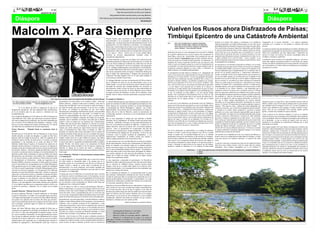 4                                                                                        Hay hombres que luchan un día y son Buenos.                                                                                                                                                                                            4
                                            AGOSTO DE 2010                                                                                                   Hay otros que luchan un año y son mejores.                                                                                                                                                                                     AGOSTO DE 2010
                                                                                                                                                    Hay quienes luchan muchos años y son muy Buenos.
                                                                                                                                       Pero hay los que luchan toda la vida: esos son los imprescindibles.
                                                                                                                                                                                                       Bertolt Brecht




Malcolm X. Para Siempre                                                                                                                           Estados Unidos, para convertirse en un luchador internacional,
                                                                                                                                                                                                                           Vuelven los Rusos ahora Disfrazados de Paisas;
                                                                                                                                                                                                                           Timbiquí Epicentro de una Catástrofe Ambiental
                                                                                                                                                  anticolonialista y en un pensador en contra de la explotación de
                                                                                                                                                  cualquier tipo, no sólo por efectos de la discriminación racial. En la                                                                                 presente en el mismo. Otro impacto a considerarse es la cantidad de             otorgamiento de la licencia ambiental a la empresa legalmente
                                                                                                                                                                                                                           Por:      John Jairo Hurtado Okoró. Ingeniero Ambiental
                                                                                                                                                  peregrinación a la meca Malcolm se encuentra con musulmanes                        Francisco Hurtado Rojas. Ingeniero de Alimentos
                                                                                                                                                                                                                                                                                                         sedimento depositado en la bahía de Buenaventura, la cual hace que la           constituida, de lo contrario no será posible la extracción del metal
                                                                                                                                                  blancos que eran hermanos de su lucha, en ese momento comprende                    Elmer Steven Cuero Ponce. Ingeniero de Sistemas                     profundidad disminuya afectando el ingreso de los barcos de gran calado.        precioso.
                                                                                                                                                  que la religión va mas allá de la pigmentación y que existen también               Jesús Karabalí . Etno-educador Popular                              En lo social tenemos una grave situación de orden público que ha cobrado        Los anteriores artículos han sido diseñados por el Estado colombiano para
                                                                                                                                                                                                                                                                                                         la vida de muchas personas hasta la fecha. Algunos medios de comuni-
                                                                                                                                                  problemas de orden estructural que no se limitan sólo al tema racial;                                                                                                                                                                  supuestamente salvaguardar los territorios de las comunidades afrocolom-
                                                                                                                                                                                                                           Desde hace dos meses se viene comentando en la rivera del río Timbiqui        cación dicen que es por una guerra que se ha gestado por el uso del             bianas pero consideramos que bajo ningún poder o disposición que
                                                                                                                                                  en sus viajes a África, observa que en el norte habían líderes
                                                                                                                                                                                                                           de la posible explotación de los recursos mineros del corregimiento de        territorio para la extracción del metal, los mineros presentes en la zona       autorice el Estado, los territorios de nuestras comunidades deben ser
                                                                                                                                                  africanos de diversas pigmentaciones luchando contra el
                                                                                                                                                                                                                           Santa María, zona de alta biodiversidad. Esto sucedería por que una           argumentan que delincuentes comunes constantemente les roban el oro o           invadidos y sometidos a explotación.
                                                                                                                                                  colonialismo-imperialismo.
                                                                                                                                                                                                                           asociación llamada Corposantimar luego de haber sostenido conversa-           el dinero, producto de la venta del metal. Como se percibe es un
                                                                                                                                                  En África Malcolm se entrevista con líderes de la talla de Kwame         ciones en privado con el alcalde de dicho municipio, los empresarios y el     problema de grandes proporciones que impacta el medio ambiente y altera         Consideramos que los territorios de comunidades indígenas y afrocolom-
                                                                                                                                                  Nkrumah presidente de Ghana que fue derrocado por su interés de          presidente del consejo comunitario decidieron que este proyecto sería         la tranquilidad de los pobladores.                                              bianas bajo ninguna circunstancia pueden ser intervenidos por agentes
                                                                                                                                                  crear una África-unidad que cambiaría las condiciones de vida de         viable, lo cual es un atropello, porque no se contó con la participación de                                                                                   externos con fines de explotación de sus recursos naturales, los proyectos
                                                                                                                                                                                                                                                                                                         De esta manera se verá afectado el municipio de Timbiqui, si no se toman        que se desarrollen en su interior deben ser diseñados por la comunidad y
                                                                                                                                                  los africanos, Nkrumah fue uno de los pensadores más destacados          la comunidad y los entes de protección de los recursos naturales como; la     las medidas necesarias para evitarlo. Detener ese proyecto de explotación       ejecutados por la misma.
                                                                                                                                                  de un verdadero panafricanismo como alternativa al colonialismo,         Corporación Autónoma Regional de Cauca (CRC), el Ministerio de                no resultaría difícil debido a que éste no cuenta con los permisos ni las
                                                                                                                                                  con Gamal Abdel Nasser líder de la revolución egipcia, uno de los        Medio Ambiente y las entidades gubernamentales.                               licencias ambientales para su implementación. No se entiende como un
                                                                                                                                                  más ilustres pensadores árabes de Egipto y Ahmed Ben Bella quien
                                                                                                                                                                                                                           El corregimiento de Santa María en Timbiqui en el departamento del            proyecto de tan grandes proporciones e implicaciones ambientales y
                                                                                                                                                  fuera la figura más representativa y dirigente del movimiento de                                                                                       sociales, se pretenda realizar sin los estudios técnicos que se requieren. Es
                                                                                                                                                                                                                           Cauca es una zona de selva tropical húmeda con una gran red hídrica que
                                                                                                                                                  Liberación Nacional Argelina FLN en el cual militó también el                                                                                          por eso que damos nuestra voz de alerta para que se detenga la obra
                                                                                                                                                                                                                           desemboca en el Océano Pacifico. En ésta zona geográfica del departa-
                                                                                                                                                  revolucionario caribeño Franz Fanón.                                                                                                                   apoyados en la Ley 685 de 2001 por la cual se expide el código de minas
                                                                                                                                                                                                                           mento del Cauca encontramos una gran variedad de flora y fauna, su río
                                                                                                                                                  Al dialogar Malcolm con estos revolucionarios del África observó         principal es llamado Timbiqui y sus afluentes secundarios son variados,       que en su artículo 34 nos habla de las zonas excluidas de la explotación
                                                                                                                                                  que el problema de racial no era tan determinante como en los            entre los que encontramos el río Cesé, el río Cesecito, el Bubuey entre       minera, las cuales serán las de protección y desarrollo de los recursos
                                                                                                                                                  estados unidos y no era causa de división; que al contrario tenían la    otros. Estos ríos hacen que la zona siempre esté abastecida de agua dulce     naturales. El Capítulo XIV y especialmente el artículo 121 habla sobre la
                                                                                                                                                  necesidad de construir una sociedad diferente sin exclusión, ni          y un aire limpio y puro generado por los arboles de su entorno, la            integridad cultural, y dice que la explotación del recurso minero no debe
                                                                                                                                                  discriminación, donde el factor de la piel no fuera determinante de      convierten en un lugar propicio para la disminución de gases de efecto        ir en desmedro de los valores culturales y está demostrado que la
                                                                                                                                                  conflictos o motivo de división. En África Malcolm, observa líderes      invernadero. En el aspecto social encontramos a una comunidad que vive        explotación minera de la manera como se pretende realizar en Timbiqui
                                                                                                                                                  no negros al frente de rebeliones, en favor de los africanos, como       en paz, sin problemas de orden público y con una especial calidad             afecta las expresiones culturales de los pobladores de la región, asi como
                                                                                                                                                  también observa líderes africanos oprimiendo a sus propios herma-        humana. Esta comunidad de Afrocolombianos lleva un estilo de vida             fueron afectadas las prácticas culturales en Zaragoza, donde los habitantes
                                                                                                                                                  nos.                                                                     adecuado con su entorno donde toma lo que necesita del medio para su          han cambiado su estilo de vida producto de la actividad minera a tal            Foto:Parte alta del rio Timbiqui. En este lugar se pretende realizar la explotación del
                                                                                                                                                                                                                                                                                                                                                                                                                                                 Oro con 27 retroexcavadoras.
                                                                                                                                                                                                                           supervivencia con un impacto mínimo y casi nulo para el medio                 escala. En el capítulo XX, sobre los aspectos ambientales, el Artículo 194
                                                           Foto: http://www.nodo50.org/encomun//galeria//David%203000_malcolm%20x.jpg             El ejemplo de Malcolm X
                                                                                                                                                                                                                           ambiente.                                                                     dice que se deben manejar adecuadamente los recursos naturales
 Por: Aiden salgado Cassiani. Colectivo de estudiantes universita-       descendientes de esclavizados en los Estados Unidos, decía que           La vida de Malcolm para los que luchan por una sociedad mejor, no                                                                                      renovables con la necesidad de aprovechar racionalmente los recursos            Vegetación espesa a lo largo del río. Aquí encontramos diversos tipos de
 rios Afrocolombiano CEUNA        latrombosis@hotmail.com                debería utilizarse cualquier medio para la defensa, como dice la         puede ser resumida en el libro mi autobiográfica terminado por Alex      La razón por la cual redactamos este documento acerca de Timbiqui es                                                                                          árboles y plantas y una serie de especies animales entre los que encontra-
                                                                                                                                                                                                                                                                                                         mineros. El Artículo 195 inclusiones de la gestión ambiental, expresa lo
                                                                         famosa frase de Malcolm “creo en la acción en todos los frentes y        Haley, tampoco por la película de Spike Lee, donde el protagonista       porque nos invade una gran preocupación, ya que nos ha llegado valiosa                                                                                        mos serpientes como la verrugosa, la orito, la X, la coral, la capitana, La
                                                                                                                                                                                                                                                                                                         siguiente: “Para todas las obras y trabajos de minería adelantados por
          El 21 de febrero de 2010 se cumplieron 45 años de la           por todos los medios que sean necesario” el ojo por ojo y el diente      es interpretado por Denzel Washington y tampoco por el libro             información de parte de sus pobladores sobre una posible explotación del                                                                                      chonta y otras. Mamíferos como la guagua, el venado, el tatabro, el saíno,
                                                                                                                                                                                                                                                                                                         contrato de concesión o por un título de propiedad privada del subsuelo,
desaparición físicamente del más importante líder afroamericano          por diente, no compartía la pasividad con que otros líderes              Malcolm habla a la juventud, estos tres instrumentos no relatan los      recurso minero (oro), y la llegada de 28 retroexcavadoras, máquinas que                                                                                       perico. Entre las aves encontramos loros sejiverde, paletón, gavilán
                                                                                                                                                                                                                                                                                                         se incluirán en su estudio, diseño, preparación y ejecución, la gestión
de la era moderna para los que creemos y luchamos por una                afroamericanos enfrentaban el problema de racismo; creía que había       últimos días de la vida de Malcolm, cuando su pensamiento ha             generaran un impacto similar al que se está presentando en Zaragoza,                                                                                          águilas, y muchas más variedades de especies animales.
                                                                                                                                                                                                                                                                                                         ambiental y sus costos, como elementos imprescindibles para ser aproba-
sociedad diferente.                                                      que hacerle frente al poder con más poder. La rectitud con que           evolucionado, girando a convertirse en un revolucionario de talla        corregimiento de Buenaventura, el cual es atravesado por el río Dagua,
                                                                                                                                                                                                                                                                                                         dos y autorizados. En ningún caso la autoridad ambiental podrá otorgar          Como se aprecia en las anteriores imágenes, la zona es un santuario
                                                                         asumió las responsabilidades del islam lo llevo a realizar críticas      internacional.                                                           epicentro de la actividad minera. En este lugar vemos como toneladas de
En la ciudad de Manhattan el 21 de febrero de 1965 le arrancaron la                                                                                                                                                                                                                                      permisos, concesiones, autorizaciones o licencias de orden ambiental,           natural de los pocos que se encuentran en la actualidad y tanto el gobierno
                                                                         frontales sobre las multiplex relaciones del Elijah con jovencitas,                                                                               tierras son erosionadas a diario y como la deforestación a desplazado a las
vida a Malcolm Little, balas que desconocen sus autores intelectu-                                                                                Hoy es muy importante el trabajo que está realizado el Partido                                                                                         para obras y trabajos no amparados por un título minero,” En el artículo        como sus habitantes están en la obligación de protegerlos para el bienestar
                                                                         causando graves incidentes con Elijah, a tal grado que su familia                                                                                 especies del lugar y a muchos de sus habitantes. En un tramo de 18
ales, más no algunos de los materiales, que han sido condenados por                                                                               Socialista de los Trabajadores de Estados Unidos que pronto bajo                                                                                       204 se aclara que “toda obra para la explotación del recurso minero debe        de la humanidad ya que se necesita de lugares como este para la
                                                                         empezó a estar en peligro por las amenazas que constantemente                                                                                     kilómetros a las orillas del río se encuentran las máquinas que escavan el
este vil crimen. Si bien Malcolm tenía multiplex enemigos, el más                                                                                 la editorial pathfinder, colocaran en el mercado próximamente un                                                                                       contemplar un estudio de impacto ambiental y que de lo contrario no sería       regulación de los problemas de contaminación ambiental que se están
                                                                         recibían entre ella las del islam. Malcolm se convirtió en un líder                                                                               suelo para la búsqueda del oro, pero el impacto principal afecta al Rio
fuerte era la clase dirigente del sistema norteamericano. La vida de                                                                              libro con el pensamiento socialista de Malcolm, producto de los                                                                                        posible la otorgación del permiso de explotación por qué no se tendría          presentando en el mundo.
                                                                         nacional a partir de 1957, convirtiéndose en un hombre polémico,                                                                                  Dagua el cual sufre las más graves consecuencias.
este líder tiene tres momentos de relevante importancia:                                                                                          últimos discursos antes de su muerte. Allí en ese texto podemos                                                                                        claridad del impacto ambiental a generarse por dicha actividad” , El
                                                                                                                                                                                                                                                                                                                                                                                         Estos lugares pueden servir para futuras investigaciones científicas que
                                                                         siempre que emitía opinión por algún hecho nacional; episodios                                                                                                                                                                  Artículo 205 de Licencia ambiental expresa que “Con base en el estudio
Primer Momento         “Malcolm Desde su nacimiento hasta la                                                                                      observar como su pensamiento ha evolucionado más allá del                                                                                                                                                                              beneficien a toda la humanidad por el alto porcentaje de plantas y árboles
                                                                         como el recibimiento de Fidel Castro en Harlem en 1960; sus                                                                                       Este río ha disminuido su caudal debido a la cantidad de sedimento            de impacto ambiental la autoridad competente otorgará o no la licencia
cárcel.”                                                                                                                                          afrocentrismo a tal grado que la imagen de Malcolm es símbolo de                                                                                                                                                                       endémicos, también para el desarrollo de centros naturales para el
                                                                         opiniones en especial sobre temas nacionales como la muerte del                                                                                   arrojado a su lecho, su ancho ha sido reducido en un 70% de su estado         ambiental para la extracción del mineral” .
                                                                                                                                                  los movimientos que trabajan por un socialismo en favor de una                                                                                                                                                                         bienestar de Colombia. Otro uso que puede ser más adecuado para nuestro
Malcolm nace el 19 de abril de 1925 en Nebraska en el seno de una        presidente Kennedy donde dijo que ese era el resultado del regreso                                                                                normal, al suceder esto, la actividad biológica del río se ve afectada         De acuerdo con lo estipulado por la ley no es legal la actividad que se
                                                                                                                                                  revolución, como el partido socialista de trabajadores y las                                                                                                                                                                           país y la región, es la inclusión en el mercado de los Bonos de Carbono, lo
familia educada, su madre era abogada y su padre un líder laico          de los pollos a la casa, refiriéndose a que las acciones que realizaba                                                                            produciendo el proceso de eutrofización, el cual consiste en el enriqueci-    llevará a cabo en el corregimiento de Santa María en Timbiqui y se debe
                                                                                                                                                  organizaciones estudiantiles en Estados Unidos que aspiran a                                                                                                                                                                           cual consiste en la protección de los bosques, por lo cual algunas naciones
bautista, antes de cumplir la mayoría de edad fue separado de su         Estados Unidos fuera de su país estaban de regreso; esta última                                                                                   miento de lagos, embalses, ríos y mares litorales por nutrientes vegetales,   evitar para prevenir una catástrofe ambiental y el deterioro del tejido
                                                                                                                                                  realizar cambios profundos en las tierras del tío Sam.                                                                                                                                                                                 europeas, Estados Unidos y Canadá aportan unos recursos por cada
familia de manera extraña. Su padre murió y su madre se enferma          declaración fue muy controvertida, y se convirtió en causal para que                                                                              antes escasos, con el consiguiente aumento de la masa de vida vegetal, lo     social.
                                                                                                                                               Los que luchamos por una sociedad diferente en contra de cualquier                                                                                                                                                                        hectárea de bosque protegida, lo que permitiría un ingreso sustancial para
mentalmente y fue internada en un centro de salud en 1938.               la nación del islam lo suspendiera prohibiéndole hablar en público                                                                                cual aumenta la demanda de oxigeno disuelto en el agua provocando su                                                                                          el país y la comunidad, todo esto sin enumerar la cantidad de productos
Malcolm estudió hasta 8º grado y le frustraron los sueños de ser         durante 90 días, este hecho, junto a las actuaciones de Elijah        tipo de discriminación creemos que el pensamiento de Malcolm no                                                                                           Lo anterior es para que se entienda que un proyecto de explotación minera
                                                                                                                                                                                                                           escases y afectando la supervivencia de las especies que allí habitan,                                                                                        para la alimentación que se cultivan en la zona y lo que contribuiría a la
abogado cuando un profesor lo ridiculizó por querer ser abogado en       Muhammad que estaba enredado en líos de mujeres, lograron que         puede ser reducido a las primeras etapas de su madurez política,                                                                                          debe llevar unos estudios técnicos, entre los cuales están los estudios
                                                                                                                                                                                                                           también la cantidad de sedimento en el río desplaza la biodiversidad                                                                                          seguridad alimentaria, son muchas las oportunidades que presentan en
                                                                         Malcolm se alejara de la nación del islam y conformara la             porque esto puede originar, un odio general de un grupo racial hacia                                                                                      ambientales. Estos estudios contemplados por la ley definirán el
una época en la que el estudio sobre las leyes era casi exclusivo para                                                                                                                                                                                                                                                                                                                   esta zona y muchos los usos que se le puede dar a la misma, es por eso que
las personas “blancas”, este hecho origina que Malcolm se aleje de       Organización de la Unidad Afroamericana que predicaba el naciona-     otro, en una sociedad pluricultural como la nuestra. Llevándonos a                                         Referencias:     1. http://www.ingeominas.gov.co/index2.php?option=com_docman&task=doc_view&gid=382&Itemid=1                   la explotación minera sería un revés en la protección de los recursos
la escuela y en plena juventud se dedique a la vida desordenada. Fue     lismo negro.                                                          educir una lucha social en una lucha racial, eliminando las diferen-                                                        2. Ibidem
                                                                                                                                                                                                                                                                                                                                                                                         naturales y en la mitigación del cambio climático.
detenido cuando estaba reclamando un reloj que había sido robado                                                                               cias sociales, dejando ver solo una parte del problema; el racial y                                                         3. Ibidem
                                                                         Tercer Momento “Malcolm X internacionalista antiimperialista
días anteriores, por este hecho y otros delitos fue condenado entre                                                                            tirando por la borda las demás variables que de algún manera
                                                                         y revolucionario”
8 y 10 años de prisión, siendo recluido en 1946 en la prisión estatal                                                                          inciden en los problemas sociales.
                                                                         La vida de Malcolm X, trasciende desde que se retira de la nación
de Massachusetts en Charlestown, donde por sugerencia de su                                                                                    Es muy importante comprender el pensamiento y la filosofía de
                                                                         del islam donde se encontraba atado a las normas que no le
hermano Philbert comienza a acercarse al islam; desde ese instante                                                                             Malcolm en toda su dimensión, para así tener claro que en las luchas
                                                                         permitían avanzar en su pensamiento mas allá de las fronteras de
inicia el intercambio de correspondencia con el Elijah Muhammad,                                                                               que se expresan de múltiples formas, tenemos nuestra propia
                                                                         Estados Unidos y reducía su visión sobre el problema de los
líder musulmán negro en los estados unidos, después fue trasladado                                                                             bandera, como tal no se puede diluir dentro de la lucha de clase,
                                                                         afroamericanos a lo racial solamente, estos hechos causaban una
en 1948 a la cárcel experimental en Norfolk (Massachusetts) allí se                                                                            donde nuestra bandera no es enemiga de la de otros explotados, que
                                                                         atomización de su pensamiento limitando su accionar sobre la visión
convirtió en un lector consagrado; El 7 de agosto de 1952, Malcolm                                                                             también son víctimas del sistema.
                                                                         del mundo y su complejidad.
abandona la cárcel bajo libertad condicional, a donde no regresaría                                                                            Hoy la enseñanza de Malcolm X y su pensamiento debe ser guía
nunca más, ya fuera de la cárcel y vinculado a la nación del islam,      El tiempo que convivió Malcolm con la nación del islam concebía
                                                                                                                                               para continuar combatiendo o luchando por una mejor sociedad, su
Malcolm como otros miembros del islam se cambian los apellidos,          una forma de resolver el problema racial en Norteamérica, ojo por
                                                                                                                                               ejemplo de superación debe ser ejemplo para comprender que el ser
de aquí en adelante no seria Malcolm Little sino Malcolm X, su           ojo, violencia con violencia, el no era copartidario de la forma como
                                                                                                                                               humano puede cambiar revolucionando su pensamiento y su vida,
apellido anterior era el apellido de los esclavistas impuesto a los      estaban liderando la defensa de los afroamericanos el movimiento
                                                                                                                                               pasando de la delincuencia producto del sistema a un revoluciona-
africanos y sus descendientes esclavizados mientras que el apellido      por los derechos civiles encabezado por Martín Luther King que
                                                                                                                                               rio consciente, pasando de menos a más.
X le recordaba el apellido que sus antepasados usaban en África, era     abogaba por la no violencia de Gandhi.
                                                                                                                                               Malcolm no ha muerto Malcolm esta en cada hombre y mujer que a
la forma de encontrar y mantener vivo el vinculo con la madre            El 26 de Marzo de 1964 se conocen personalmente Malcolm y
                                                                                                                                               diario luchan por una mejor sociedad que trabaja incansablemente
patria.                                                                  Martin Luther King Jr. en un acto en el congreso sobre la ley por los
                                                                                                                                               por un mejor porvenir, está en los que se superan, en las miles de
Segundo Momento “Malcom Fuera de la cárcel”                              derechos civiles, esto ocurrió después que Malcolm se separa de la
                                                                                                                                               personas que a diario busca por todos los medios que sean necesario
                                                                         nación del islam. Triste y lamentablemente solo se vieron una sola
De aquí en adelante, Malcolm X cambió totalmente su vida dando                                                                                 lograr los objetivo del bien común, Malcolm esta en los tropeles
                                                                         vez en su vida, porque ambos hubiesen podido avanzar en la combi-
un giro de 360 grados, su nombre fue avanzando hasta convertirse                                                                               universitarios, en las tomas de tierra campesinas, en las montañas
                                                                         nación de formas de luchas por los derechos de los afroamericanos.
en la figura más importante en la nación del islam (Black Muslim),                                                                             combatiendo, Malcolm está dentro de nosotros los que creemos,
esto generó una simpatía entre las bases del islam que posterior-        Preguntémonos que tanto pudo haber avanzado Malcolm si hubiese anhelamos y luchamos por otro mundo posible.
mente le trajo problemas dentro de la organización del islam, siendo     llegado a realizar alianza desde los 60 con grupos o movimientos de
                                                                                                                                                                           Desde el palenque un cimarrón todavía.
este el principal problema según los medios de comunicación la           izquierda, como el partido socialista de los trabajadores y otras
causa de su muerte.                                                      expresiones progresistas, como la de los estudiantes que estuvieron
                                                                                                                                               Bibliografía
                                                                         prestos a trabajar a su lado, pero que no se les permitía solo por la
Dentro del islam Malcolm atrajo una cantidad de fieles que se
                                                                         pigmentación blanca; con estas acciones lo que realizaba la nación
vincularon a la organización, elevando sus miembros de 5 mil a más
                                                                         del islam era coartar el accionar de Malcolm limitando su visión 1.              Autobiografía de Malcolm X, Alex Haley
de 25 mil en 11 años, algo inimaginable en aquellos tiempos. Uno de                                                                            2.         Película de Malcolm X, spike lee 1992
                                                                         política sobre el mundo y los problemas de los afroamericanos.
los nuevos miembros connotados de esta organización fue Cassius
                                                                         Malcolm visito la meca en 1963, de aquí en adelante presenta un       3.         Malcolm X habla a la juventud, editorial pathfinder
Clay, de aquí en adelante conocido como Muhammad Ali, el mejor
                                                                         avance escalofriante en su vida, desde este momento su pensamiento    4.         Malcolm X, la liberación de los negros y el camino al
boxeador de la historia. Malcolm se convirtió en unos de los lideres
afroamericanos mas aclamados por su radicalidad para afrontar el         extrapola las fronteras raciales en una sociedad también dividida en poder obrero. Periódico el militante Vol. 73 No 44, 16 de noviembre
problema de segregación y discriminación racial que vivían los           clases sociales, de aquí en adelante su lucha cruza las fronteras de de 2009 página 16. www.themilitant.com                                                                                                                                                        Foto: Diana Lucia Contreras. Paisaje Patía
 