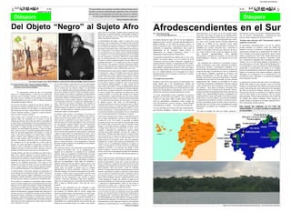 Foto: Diana Lucia Contreras.




                                                                  4                                                           "Si somos libres en el corazón, no habrá cadenas hechas por el                                                                                                                                                                4
                                            AGOSTO DE 2010                                                                    hombre con fuerza suficiente para sujetarnos. Pero si la mente                                                                                                                                                           AGOSTO DE 2010
                                                                                                                              del oprimido es manipulada, de modo que crea que es inferior,
                                                                                                                                    no será capaz de hacer nada para enfrentar a su opresor"
                                                                                                                                                                         “Bantu Estephen biko, líder



Del Objeto “Negro” al Sujeto Afro                                                                                                          como cosas no es un juego, el opresor desde un principio lo ha
                                                                                                                                           dejado claro, y seguirá cosificando y animalizando al hombre y
                                                                                                                                                                                                                   Afrodescendientes en el Sur
                                                                                                                                                                                                                   Por: Jesus Chucho Garcia                                          afroecuatorianos, en el marco de la III Consulta Latino-         movimientos sociales, con una gran voluntad política dispo-
                                                                                                                                                                                                                        jesuschuchogarcia@hotmail.com                                americana y del Caribe de organismo de Equidad Racial,           nen de recursos, infraestructura y financiamiento para
                                                                                                                                           mujer afro hasta que ya no le seamos útiles para sus fines,
                                                                                                                                           entonces procederá a destruirnos.
                                                                                                                                                                                                                                                                                     donde el presidente Rafael Correa expresó "que se tuvo que       avanzar contra cualquier tipo de discriminación.
                                                                                                                                                                                                                   La primera década del siglo XXI, fue de una significativa         esperar 187 años para que un afroecuatoriano fuera minis-
                                                                                                                                           La transformación del objeto “negro” al sujeto afro se hace                                                                                                                                                 Ecuador como referente “afro” internacional: ¿hacia la
                                                                                                                                                                                                                   importancia para concretar la agenda afrodescendiente en          tro, como lo fue el poeta Antonio Preciado (Ministro de
                                                                                                                                           necesaria y solo se puede lograr si el primero toma conciencia                                                                                                                                             izquierda o la derecha?
                                                                                                                                                                                                                   políticas públicas, en los países de América Latina y el          Cultura en el 2008). En ese momento Correa estaba
                                                                                                                                           de la realidad de su situación y haga el ejercicio emancipatorio                                                                                                                                           El movimiento afrointernacional, a luz de los cambios
                                                                                                                                                                                                                   Caribe. La presencia “afro”, como sujetos históricos, hoy es      llamando a que el pueblo afroecuatoriano presentara sus
                                                                                                                                           de esa construcción hecha por el opresor, es decir comience a                                                                                                                                              sociales operados en América Latina, ha tenido una
                                                                                                                                                                                                                   inobjetable en organismos multilaterales, tales como la           candidatos por circuitos electorales afro y mencionó el
                                                                                                                                           deconstruir la ideología racista y discriminatoria del esclaviza-                                                                                                                                          tentación y un reto. La tentación es la agenda de la derecha
                                                                                                                                                                                                                   Organización de las Naciones Unidas (ONU), la                     nombre de Alexandra Ocles para que liderizara esa inicia-
                                                                                                                                           dor, se descolonice. Los europeos tomaron nuestras memorias
                                                                                                                                                                                                                   Organización de Estados Americanos (OEA) y la                     tiva, como en efecto lo hizo y logró ser elegida a la Asam-      internacional, diseñada por el departamento de Estado, de
                                                                                                                                           con la esclavitud, por eso es preciso que los afrodescendientes
                                                                                                                                                                                                                   Organización Internacional del Trabajo (OIT).                     blea Nacional, desempeñándose como diputada                      USA, teniendo como centro de operaciones, para la region
                                                                                                                                           en Colombia y en el resto del mundo pensemos en la unidad,
                                                                                                                                           hay que repensarnos; el profesor Molefi kete Asante plantea                                                                               afro-conciente y resteada con su pueblo, no solo afro sino       andina, al gobierno de Uribe Vélez, desde donde han ido
                                                                                                                                                                                                                    El gran punto de partida de los cambios que se viven –actu-      también indígenas y mestizos, y por supuesto con la visión       penetrando fuertemente esos espacios, colocando a minis-
                                                                                                                                           que “no seremos poderosos si no nos unimos hay que conocer
                                                                                                                                                                                                                   almente- en nuestros países, es el eco positivo de la III         de género.                                                       tros, viceministros y diputados afro (vinculados al paramili-
                                                                                                                                           la historia, sin ella no podemos lograrlo, hay que estudiar a los
                                                                                                                                                                                                                   Conferencia Universal Contra el Racismo, realizada en la                                                                           tarismo). Eso es lo que hemos llamado la afroderecha, la
                                                                                                                                           pensadores africanos”. Y yo, planteo que no solo a los pensa-                                                                               Hoy Alexandra fue invitada por el presidente Correa a
                                                                                                                                                                                                                   ciudad de Durban, Suráfrica, en septiembre de 2001. Minis-                                                                         cual denunciamos en el año 2008, desde Washington D.C.
                                                                                                                                           dores africanos, sino tambien a nuestros intelectuales afrodia-                                                                           ocupar la Secretaria, como rango ministerial de Pueblos,
                                                                                                                                           sporicos, como Olivella, fanon, Daniel Garcés, Carter Goowin            terios, institutos, comisiones, cuotas electorales, apertura en                                                                    La otra agenda es el reto que tenemos los afrodescendientes
                                                                                                                                                                                                                   universidades, regularización de tierras, entre otros logros,     Movimientos Sociales y Participación Ciudadana. Es la
                                                                                                                                           Woodson, Molefi Kete Asante, William mina, entre otros.                                                                                                                                                    progresistas y revolucionarios de ayudar en el complejo
                                                                                                                                                                                                                   devela un largo camino de lucha para el reconocimiento de         primera mujer afroecuatoriana en la historia de ese país, que
                                                                                                                                           Esta deconstrucción se hace efectivo cuando se comprenda que                                                                                                                                               proceso de transformación social en las Américas, poniendo
                                                                                                                                                                                                                   las y los afrodescendientes en la búsqueda de la mayor            ocupa tan alto rango. El gobierno de Correa y el Partido de
                                                                                                                                           la emancipación surge en la medida en que cada uno empiece                                                                                                                                                 énfasis en la inclusión en las políticas públicas y discusión
                                                                                                                                                                                                                   felicidad posible contra el racismo, la exclusión y la erradi-    la Revolución Ciudadana, apoyando las iniciativas del
                                                                                                                                           a comprender que el tirano, siempre tiene en mente la idea de                                                                                                                                              ideológica, en la perspectiva de la construcción de una
                                                                                                                                                                                                                   cación de la pobreza.                                             pueblo afroecuatoriano, al lado de líderes como Juan
                                                                                                                                           utilizar como mecanismo poderoso de dominación la mente                                                                                                                                                    sociedad más justa, sugiriendo el socialismo afroindígena
                                                                                                                                                                                                                                                                                     Montaño, Juan García, la ancestral Petita Palma y el alcalde
                                                                                                                                           inconsciente del desvalido, y además comprenda que es un ser            El ejemplo afroecuatoriano                                                                                                         como propuesta concreta.
                                                                                                                                                                                                                                                                                     Estupiñan de la provincia de Esmeralda, así como distintas
                                                                                                                                           pensante capaz de hacer o realizar transformaciones sustancia-
                             Foto: Samuel Vanegas Lemus. OBJETO NEGRO (LA COSA) SUJETO AFRO (AUTONOMIA, SUJETO POLITICO)                                                                                           Ecuador es unos de los pocos países, sin menoscabar a los         organizaciones afro, lograron un articulado en la nueva          La agenda de los próximos diez años de las y los afrodescen-
                                                                                                                                           les que lleven a mejorar su calidad de vida y la de los demás
                                                                       Por otro lado aunque la aplicación de la ley ha traído algunos                                                                              demás donde, pese a las contradicciones internas del              Constitución ecuatoriana, respetándoles el derecho comunal       dientes debe insistir en que cada país, como lo ha hecho
Por: Samuel Vanegas Lemus. Colectivo estudiantes ASANTE                                                                                    seres humanos afrodescendientes, es decir cuando este se
     Unipacífico y movimiento nacional de jóvenes y estudiantes        beneficios y el reconocimiento de la comunidad afrocolombi-         asuma como sujeto político, con una mentalidad autónoma para            movimiento afroecuatoriano, se ha logrado avanzar en ésta         o gran comarca de la tierra, educación, entre otros benefi-      Ecuador y recientemente Cuba, deben crear el plan nacional
     universitarios Afrocolomianos (ENEUA).                            ana, es evidente que por intereses creados y la parcialidad         la toma de decisiones y no construida por el discurso depreda-          primera década del siglo XXI en el reconocimiento de viejas       cios jurídicos. Hoy, desde el ministerio, Alexandra Ocles        contra la discriminación racial, partiendo de las estrategias
                                                                       oficial, sus verdaderos efectos han sido limitados o distorsiona-   dor del opresor, porque la alineación o la formación mental y           aspiraciones de palenqueros y palenqueras, como se autode-        conjuntamente con la Corporación de Desarrollo Afroecu-          del Plan de Acción de Durban. Articular con la Unión
          El estancamiento mental que aún en la actualidad             dos es decir, después de más de 150 años de abolida la esclavi-     el éxtasis o letargo físico constituyen una barrera que no deja         nominan los cimarrones afrodescendientes de ese país.             atoriano que dirige el antropólogo Pepe Chala, tiene bajo sus    Africana para decretar los pueblos de la diáspora africana
existe en el afrodescendiente, a causa de esa construcción             tud han surgido otras cadenas, la población afrodescendiente        avanzar al hombre y a la mujer afro, mientras no se rompa u                                                                               hombros una responsabilidad histórica privilegiada con           como la sexta región de ese continente, con sus propias
                                                                                                                                                                                                                    En varias oportunidades hemos compartido con nuestros
discursiva que ha manejado Europa y norte América, desde               recibe míseros ingresos, padece la falta de salud y educación, es   cruce dicha barrera seguirá asumido por el otro como el objeto                                                                            respaldo político y apoyo del Estado. Como dijera reciente-      particularidades. Luchar abiertamente contra los avances de
                                                                       victima de la violencia y el desplazamiento y esta sometida a la
                                                                                                                                                                                                                   hermanos en situaciones bien difíciles, como aquella que
hace siglos y que se constituye en una herencia, la cual sigue                                                                             negro es decir la cosa u objeto. La descolonización según fanon                                                                           mente Ocles, en una actividad en la provincia de Imbabura,       los peligros del Cambio Climático. Otros aspectos de
                                                                       discriminación, lo que se puede evidenciar a simple vista, solo                                                                             vivimos en Lago Agrio (2001) cuando fuimos testigo de
siendo perjudicial para el afro, me lleva a reflexionar dándole                                                                            es, “la sustitución de una especie por otra especie” la creación                                                                          “el gobierno ha reconocido el racismo existente en el país y     nuestras luchas es incorporar en la ronda censal del 2010 y
                                                                       si nos detenemos a observar y a analizar muy detenidamente, la                                                                              cómo los paramilitares colombianos tenían azotada esa
una profunda mirada a la historia.                                                                                                         de hombres nuevos. Dice fanon “la cosa”colonizada se                                                                                      por ello el presidente decretó la lucha contra el racismo, la    2011 la dimensión afrodescendiente.
                                                                       mala educación que estamos recibiendo como también los              convierte en hombre en el proceso mismo por el cual se libera”
                                                                                                                                                                                                                   zona. Movilizaciones contra el racismo y luchas abiertas
El 21 de mayo de 2009, se cumplió un año más de “abolida” la                                                                                                                                                                                                                         cual debe darse los 365 días al año, acompañado de un plan
                                                                       sueldos que se ganan las personas afrodescendientes en los          (FANON 1961) es decir, es el mismo hombre el que debe tomar             contra gobiernos corruptos... No ha sido fácil la lucha allí.
esclavitud en Colombia mediante una ley la cual fue creada                                                                                                                                                                                                                           plurinacional con grandes ejes estratégicos y 56 acciones        Este artículo fue publicado en LA VOZ DE
                                                                       diferentes puestos de trabajo los cuales pertenecen al capital      o toma la decisión de liberarse del yugo de su opresor, y en este        En enero del 2008, por iniciativa del lider afrolatinoameri-     concretas”.
para acabar formalmente con este flagelo. Un importante logro
                                                                       privado y al estado despótico e inhumano, que por medio de sus
                                                                                                                                                                                                                                                                                                                                                      AFROAMERICA y el autor permitió su reproducción
más formal que real, pues todavía persiste en las relaciones                                                                               proceso emancipatorio o de descolonización la “cosa” anterior           cano Homero Rodriguez, asistimos allí a una cita con
                                                                       instituciones oprime a nuestro pueblo.                                                                                                                                                                         He aquí un ejemplo de cómo un Estado, gobierno y                en este periódico.
sociales, culturales, políticas, y religiosas, el espíritu discrimi-                                                                       se convierte en hombre o sujeto político. Este ser encuentra de
natorio es decir el racismo continúa.                                  No podemos dejar de lado, lo concerniente a los servicios de        nuevo la autonomía perdida o arrebatada por su opresor.
                                                                       salud, los cuales cada día están prohibidos para nosotros,          Cada vez que un hombre afro se libera o se descoloniza consti-
Cabe recordar, que la economía del país (Colombia) y de
                                                                       porque solo tienen acceso rápido y fácil, como también a una        tuye un logro importantísimo, porque el opresor tiembla, se
América latina, fue construida con la muerte en vida de
                                                                       mejor atención y preferencia los que tienen el poder, o todo        revuelca de la ira, no le gusta, se preocupa, no duerme
millones de personas esclavizadas que fueron secuestradas de
                                                                       aquel que gane lo suficiente, para pagar los caros servicios que    pensando acerca de que cosas tramara el descolonizado, puesto
su natal África, constituyéndose en la mayor migración forzosa
                                                                       por este concepto se exigen. Sumado a esto, en la conciencia de     que el opresor sabe a ciencia cierta, que el ser humano a quien
de la humanidad hasta Colombia. los españoles introdujeron el
                                                                       los colombianos subsisten todavía muchos estereotipos               sometió, es un hombre pensante, inteligente, inventor, y como
cristianismo, el trabajo forzado en las minas, el crimen, la
                                                                       racistas que contribuyen ha asociar al “negro” con la fealdad, la   “el látigo doma hasta que el animal abre la boca”. En su
violación, las enfermedades desconocidas, y hasta los obliga-
                                                                       ignorancia, la suciedad, el mal, entre otros; es urgente hacer un   cobardía y sentimiento de culpabilidad el opresor tiembla,
ban a comer sus heces y la hambruna planificada en donde en
                                                                       alto en el camino para repensarse es decir ponerse a reflexionar    temiendo una posible retaliación, por parte del antiguo ser
medio de una mala alimentación, mal vestidos y a punta de
                                                                       y dejar de seguir siendo “los condenados de la tierra”. Por lo      esclavizado. El hombre afro debe sacar de su cabeza la mente
azotes y todo tipo de maltratos, sus manos atadas a cadenas,
                                                                       anterior, es necesario despojarse de esa construcción diabólica     perversa del opresor, ya que está es igual a un extranjero que
grillos y torturas, fueron obligados a talar las selvas y monta-
                                                                       heredada a causa de todos los males que por parte de Europa y       ocupa territorio ajeno es decir, lo que esta dentro no es su
ñas, los cuales cargaron sobre sus hombros a señores, civiles
                                                                       norte América estigmatizan al afro. Tal pareciera que nuestra       propia mente sino la del opresor, debe y tiene que combatirlo,
militares y eclesiásticos, labraron la tierra y levantaron hacien-
                                                                       gente no quisiera reconocer o no ha despertado lo suficiente        expulsarlo de si mismo, tanto mental como físicamente, de lo
das, extrajeron de lo más profundo de la tierra todas las
                                                                       para darse cuenta de todavía en la actualidad los descendientes     contrario este no va abandonarlo fácilmente, el opresor no
riquezas, las cuales permitieron el desarrollo económico de
                                                                       seguimos siendo violentados.                                        conoce de benevolencia, ni mucho menos de sentimientos,
Europa. Lo que se anunciaba en aquella época era que, por
inhumano que fuese el trafico de esclavos africanos, a estos le        Hace siglos que Europa y norte América han venido deteniendo        solamente la rebelión o la coacción, sea mental, o física,
esperaba en América mayor suerte que en su propia tierra.              el progreso del hombre afro, con la estigmatización, la             lograran equiparar o nivelar las fuerzas, imponiéndose uno de
                                                                       negación de la educación, la exclusión de las contiendas            los dos, en este caso el oprimido por las ganas de su liberación,
Se puede afirmar, que todo esto posibilito que toda Europa y                                                                               la que le dará el vigor y la valentía suficiente para ganarle a su
                                                                       políticas, cargos de envergadura e invisibilizando su accionar
luego norte América lograran un enorme progreso de su                                                                                      opresor.
                                                                       dentro de la sociedad como sujeto político y creador sometién-
bienestar material a instancias de su participación en el proceso
                                                                       dolo a sus caprichos; Por lo tanto se debe dar por terminado al     Frente a todas las causas estructurales que oprimen hay que
esclavista de seres africanos, es decir vivieran la “edad de oro”,
                                                                       yugo o humillación al que este sigue subordinado, no podemos        utilizar todas las fuerzas, todo el aliento, utilizar la mente el
ostentando una riqueza que no era suya, lograda con el someti-
                                                                       dejar que esa antropofagia o mejor dicho ese salvajismo o           cerebro de cada hombre y mujer afro y contar con todas esas
miento de sus verdaderos propietarios, a los cuales no solo
                                                                       barbarie, método perverso que utiliza el opresor, siga su curso     fuerzas, fortalecerse y apuntar en una misma dirección, pensar
sometieron a los más viles tratos, sino que los utilizaron para
                                                                       destructor devorando, consumiendo y cosificando al afro. Es         la diáspora como imaginación de la Nación, pensar la naciona-
extraer y luego robarles su propia riqueza, logrando enriquec-
                                                                       urgente darle una mirada al pasado, para no continuar               lidad, pensarnos como una Nación o todo un continente
erse económicamente gracias a la acumulación de capital.
                                                                       reproduciendo esa nefasta experiencia vivida por el negro.          africano. Es tiempo pues de pensar el panafricanismo como una
Al mismo tiempo, el esclavismo significo el sometimiento, la           Debemos reclamar a los orichas la reencarnación en los jacobi-      forma de reestructurar el sistema, la tarea que se debe realizar
cisura cultural con su continente de origen “África”. Puesto que       nos negros, y luchar cuerpo a cuerpo, hombro a hombro contra        es la de construir un hombre nuevo libre y autónomo como lo
el opresor daño nuestros códigos, implantando sus perversos y          el opresor en pro de nuestra independencia, seguro que en el        eran nuestros ancestros a los cuales Europa construyo a su
absorbentes modelos culturales, lo que ocasiono en gran parte,         transcurso de esta encontremos entre nosotros a muchos              antojo a fuerza de látigo y discurso. Aunque todavía hoy en día
el desarrollo de la violencia y la pobreza de la población afro.       Tousaint L` Ouverture, Dessailines, Frantz Fanon, Mandela y         si bien desapareció el látigo aun subsiste un interés por la
 Hoy en día no se vislumbra ni el más mínimo signo de repara-          lideres con el espíritu guerrero e invencible del general Benkos    dominación mediante otros elementos que encadenan, oprimen
ciones, las cuales exigimos por ser descendientes de estos seres       Biòho y lograr la libertad mental y física que aun nos es           y esclavizan al afrodescendiente, dicho de otra forma la
humanos. Por el contrario los hombres y mujeres afrodescendi-          impuesta.                                                           esclavitud no se abolió, solo se adecuo al nuevo contexto y
entes hemos heredado todo el sufrimiento, maltrato, discrimi-          Resulta de gran importancia dar por terminado el juego              opera de una forma un tanto invisible para muchos.
nación, racismo y el calificativo despótico de minorías con el         europeo y norteamericano,es imperioso un diseño un modelo           Por lo tanto, hay que pensar en Europa como la “bestia” a la que
único fin de discriminar y segregar al pueblo afro, dado que los       que conduzca a la libertad, hacia la victoria, aunque para          ya no se le teme, la cual ya no atemoriza, no hay que temerle
mestizos que hoy en día gobiernan este país, son los herederos         muchos el modelo europeo y norteamericano sea el más acoge-         más hay que cortarle la cabeza a la gran bestia, enfrentarla con
del sistema colonial y continúan con el legado perverso de sus         dor u desbordante construido con la riqueza usurpada a              los planteamientos mencionados anteriormente. Si se quiere
antepasados, explotando al hombre y a la mujer afro. A la luz de       nuestros antepasados, este no va a permitir la libertad, ni la      que la humanidad tome un rumbo distinto, si se piensa en hacer
este planteamiento, es entendible porqué los afrodescendientes         igualdad para el afro. La recomendación es no dejarse tentar y      transformaciones diferentes a las impuestas por los Europeos y
siguen bajo las peores condiciones de vida en todos los estados        desequilibrar por la majestuosidad de estas naciones hay que        Norteamericanos el afro tendrá que inventar, le toca descubrir,
de las Américas y el Caribe.                                           despertar de ese profundo letargo. Ser tratados como objetos,       capacitarse, ser intelectual critico, un sujeto político, mudar esa
                                                                                                                                                                                    .... continúa en la página 7                                                                                                            Mapas: http://www.aecid.ec/espana/images/otrasacciones/afro.jpg Foto:Carolina Muñoz Mosquera
 
