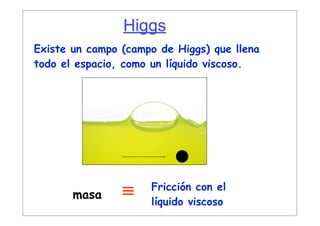 Higgs
Mecanismo de Higgs
Existe un campo (campo de Higgs) que llena
todo el espacio, como un líquido viscoso.




                     Fricción con el
       masa     ≡    líquido viscoso
 