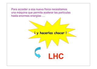 Para acceder a esa nueva física necesitamos
una máquina que permita acelerar las partículas
hasta enormes energías ....




                  ¡ y hacerlas chocar !




                             LHC
 