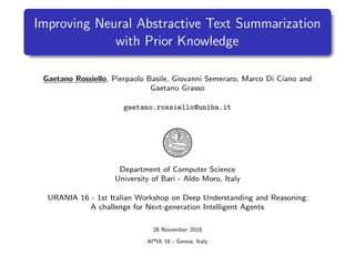 Improving Neural Abstractive Text Summarization
with Prior Knowledge
Gaetano Rossiello, Pierpaolo Basile, Giovanni Semeraro, Marco Di Ciano and
Gaetano Grasso
gaetano.rossiello@uniba.it
Department of Computer Science
University of Bari - Aldo Moro, Italy
URANIA 16 - 1st Italian Workshop on Deep Understanding and Reasoning:
A challenge for Next-generation Intelligent Agents
28 November 2016
AI*IA 16 - Genoa, Italy
 
