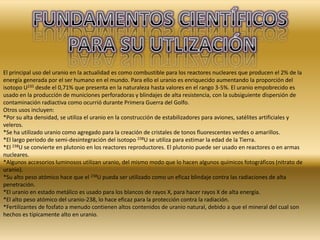 El principal uso del uranio en la actualidad es como combustible para los reactores nucleares que producen el 2% de la
energía generada por el ser humano en el mundo. Para ello el uranio es enriquecido aumentando la proporción del
isotopo U235 desde el 0,71% que presenta en la naturaleza hasta valores en el rango 3-5%. El uranio empobrecido es
usado en la producción de municiones perforadoras y blindajes de alta resistencia, con la subsiguiente dispersión de
contaminación radiactiva como ocurrió durante Primera Guerra del Golfo.
Otros usos incluyen:
*Por su alta densidad, se utiliza el uranio en la construcción de estabilizadores para aviones, satélites artificiales y
veleros.
*Se ha utilizado uranio como agregado para la creación de cristales de tonos fluorescentes verdes o amarillos.
*El largo periodo de semi-desintegración del isotopo 238U se utiliza para estimar la edad de la Tierra.
*El 238U se convierte en plutonio en los reactores reproductores. El plutonio puede ser usado en reactores o en armas
nucleares.
*Algunos accesorios luminosos utilizan uranio, del mismo modo que lo hacen algunos químicos fotográficos (nitrato de
uranio).
*Su alto peso atómico hace que el 238U pueda ser utilizado como un eficaz blindaje contra las radiaciones de alta
penetración.
*El uranio en estado metálico es usado para los blancos de rayos X, para hacer rayos X de alta energía.
*El alto peso atómico del uranio-238, lo hace eficaz para la protección contra la radiación.
*Fertilizantes de fosfato a menudo contienen altos contenidos de uranio natural, debido a que el mineral del cual son
hechos es típicamente alto en uranio.
 