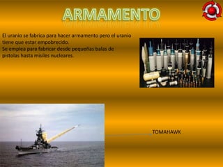 El uranio se fabrica para hacer armamento pero el uranio
tiene que estar empobrecido.
Se emplea para fabricar desde pequeñas balas de
pistolas hasta misiles nucleares.




                                                           TOMAHAWK
 
