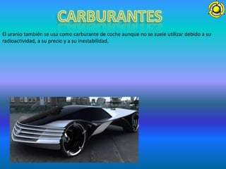 El uranio también se usa como carburante de coche aunque no se suele utilizar debido a su
radioactividad, a su precio y a su inestabilidad.
 
