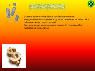 El uranio es un material fósil lo que le hace muy caro
y las ganancias de este provocan grandes cantidades de dinero a los
países que tengan minas de uranio.
Es el mineral con mayor demanda porque sin el las centrales
nucleares no funcionarían.
 