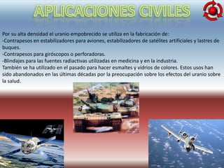 Por su alta densidad el uranio empobrecido se utiliza en la fabricación de:
-Contrapesos en estabilizadores para aviones, estabilizadores de satélites artificiales y lastres de
buques.
-Contrapesos para giróscopos o perforadoras.
-Blindajes para las fuentes radiactivas utilizadas en medicina y en la industria.
También se ha utilizado en el pasado para hacer esmaltes y vidrios de colores. Estos usos han
sido abandonados en las últimas décadas por la preocupación sobre los efectos del uranio sobre
la salud.
 