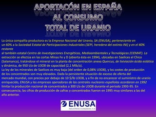 La única compañía productora es la Empresa Nacional del Uranio, SA (ENUSA), perteneciente en
un 60% a la Sociedad Estatal de Participaciones Industriales (SEPI, heredera del extinto INI) y en el 40%
restante
al también estatal Centro de Investigaciones Energéticas, Medioambientales y Tecnológicas (CIEMAT). La
extracción se efectúa en las cortas Minas Fe y D (abierta ésta en 1994), ubicadas en Saelices el Chico
(Salamanca), tratándose el mineral en la planta de concentración anexa Quercus, de lixiviación ácida estática
y dinámica, de 950 t/a de U3O8 de capacidad (2,1 Mlb/a).
La ley de los minerales de Saelices es muy baja (del orden de 0,08% U3O8), y los costes de producción
de los concentrados son muy elevados. Dada la persistente situación de exceso de oferta del
mercado mundial, con precios por debajo de 10 $/lb U3O8, y a fin de no encarecer el suministro de uranio
enriquecido, ENUSA y las empresas operadoras de las centrales nucleares españolas acordaron en 1992
limitar la producción nacional de concentrados a 300 t/a de U3O8 durante el período 1993-95. En
consecuencia, las cifras de producción de zafras y concentrados fueron en 1995 muy similares a las del
año anterior.
 