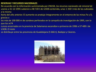RESERVAS Y RECURSOS NACIONALES
De acuerdo con la información suministrada por ENUSA, los recursos nacionales de mineral de
uranio a 31-12-1995 subieron a 48 720 t de U3O8 contenido, unas 1 350 t más de las cubicadas
a la misma
fecha del año anterior. El aumento se produjo íntegramente en el entorno de las minas Fe y D,
gracias a
los más de 100 000 m de sondeos perforados en la campaña de investigación de 1995, con lo
que los re74
cursos encerrados en la provincia de Salamanca ascendían a primeros de 1996 a 37 489 t de
U3O8. El resto
se distribuye entre las provincias de Guadalajara (5 666 t), Badajoz y Cáceres.
 
