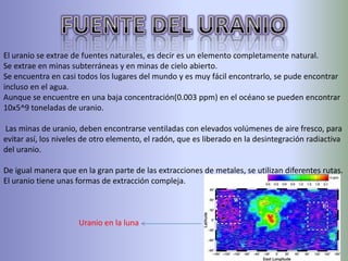 El uranio se extrae de fuentes naturales, es decir es un elemento completamente natural.
Se extrae en minas subterráneas y en minas de cielo abierto.
Se encuentra en casi todos los lugares del mundo y es muy fácil encontrarlo, se pude encontrar
incluso en el agua.
Aunque se encuentre en una baja concentración(0.003 ppm) en el océano se pueden encontrar
10x5^9 toneladas de uranio.

Las minas de uranio, deben encontrarse ventiladas con elevados volúmenes de aire fresco, para
evitar así, los niveles de otro elemento, el radón, que es liberado en la desintegración radiactiva
del uranio.

De igual manera que en la gran parte de las extracciones de metales, se utilizan diferentes rutas.
El uranio tiene unas formas de extracción compleja.



                      Uranio en la luna
 