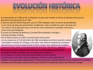 Fue descubierto en 1789 por M. H klaproth y le puso ese nombre en honor al planeta Urano que se
descubrió recientemente en el 1781.
El químico alemán Martín Klaproth, que en 1789 trabajaba sobre muestras de pechblenda
en las minas de plata de Joachimsthal, en Bohemia, aisló un óxido de uranio. Durante casi
cien años la única aplicación que se le dio fue como colorante en esmaltes cerámicos y
como tinte para fotografía.
El uranio era extraído de Bohemia, Cornwall (Gran Bretaña), Portugal y
Colorado (Estados Unidos).
Con la fisión nuclear, en 1939, la industria del uranio entró
en una nueva era: el 2 de diciembre de 1942 se produjo la primera reacción nuclear
controlada en cadena en Chicago, y tres años más tarde las explosiones nucleares
demostrarían el enorme potencial de la fisión nuclear. Dos nombres de ciudades
japonesas están unidos a esta demostración de fuerza: Hiroshima y Nagasaki.
Desde que, en 1951, se generó por primera vez electricidad proveniente de
la energía nuclear, la industria tuvo un desarrollo vertiginoso.
En el mundo, el 17 por ciento de la electricidad proviene de ella y
su utilización en el campo de la investigación científica y de las aplicaciones
médicas se ha expandido rápidamente. El 78 por ciento de la electricidad de Francia se genera en centrales
nucleares y las encuestas alemanas dicen que el 81% de la población apoya esa fuente de energía.
 