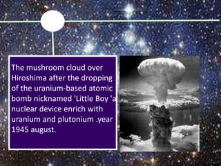 The mushroom cloud over
Hiroshima after the dropping
of the uranium-based atomic
bomb nicknamed 'Little Boy 'a
nuclear device enrich with
uranium and plutonium .year
1945 august.
 