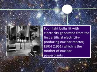 Four light bulbs lit with
electricity generated from the
first artificial electricity-
producing nuclear reactor,
EBR-I (1951) which is the
mother of nuclear
pawerplants .
 
