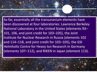 So far, essentially all the transuranium elements have
been discovered at four laboratories: Lawrence Berkeley
National Laboratory in the United States (elements 93–
101, 106, and joint credit for 103–105), the Joint
Institute for Nuclear Research in Russia (elements 102
and 114–118, and joint credit for 103–105), the GSI
Helmholtz Centre for Heavy Ion Research in Germany
(elements 107–112), and RIKEN in Japan (element 113).
 