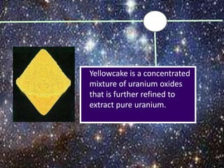 Yellowcake is a concentrated
mixture of uranium oxides
that is further refined to
extract pure uranium.
 