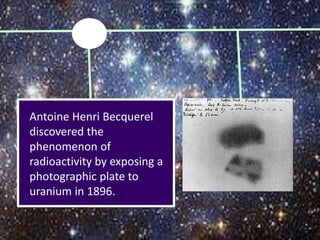 Antoine Henri Becquerel
discovered the
phenomenon of
radioactivity by exposing a
photographic plate to
uranium in 1896.
 
