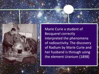 Marie Curie a student of
Becquerel correctly
interpreted the phenomena
of radioactivity. The discovery
of Radium by Marie Curie and
her husband is through using
the element Uranium (1898)
 