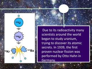 Due to its radioactivity many
scientists around the world
began to study uranium,
trying to discover its atomic
secrets. In 1939, the first
proven nuclear fission was
performed by Otto Hahn in
Germany.
 