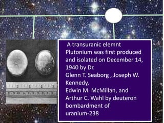 A transuranic elemnt
Plutonium was first produced
and isolated on December 14,
1940 by Dr.
Glenn T. Seaborg , Joseph W.
Kennedy,
Edwin M. McMillan, and
Arthur C. Wahl by deuteron
bombardment of
uranium-238
 