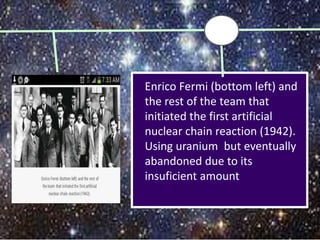 Enrico Fermi (bottom left) and
the rest of the team that
initiated the first artificial
nuclear chain reaction (1942).
Using uranium but eventually
abandoned due to its
insuficient amount
 