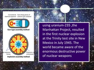 using uranium-235 ,the
Manhattan Project, resulted
in the first nuclear explosion
at the Trinity test site in New
Mexico in July 1945. The
world became aware of the
enormous destructive power
of nuclear weapons
 