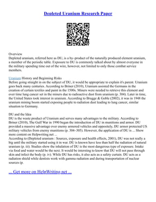 Depleted Uranium Research Paper
Overview
Depleted uranium, referred here as DU, is a by–product of the naturally produced element uranium,
a member of the periodic table. Exposure to DU is commonly talked about by almost everyone in
the military spending time out of the wire, however, not limited to only those combat service
members.
Uranium History and Beginning Risks
Before going straight in on the subject of DU, it would be appropriate to explain it's parent. Uranium
goes back many centuries. According to Briner (2010), Uranium assisted the Germans in the
creation of certain textiles and paint in the 1500s. Miners were needed to retrieve this element and
over time lung cancer set in the miners due to radioactive dust from uranium (p. 304). Later in time,
the United States took interest in uranium. According to Brugge & Goble (2002), it was in 1948 the
uranium mining boom started exposing people to radiation dust leading to lung cancer, similar
situation to Germany.
DU and the Idea
DU is the waste product of Uranium and serves many advantages to the military. According to
Briner (2010), The Gulf War in 1990 began the introduction of DU in munitions and armor. DU
provided a massive advantage over enemy armored vehicles and oppositely, DU armor protected US
military vehicles from enemy munitions (p. 304–305). However, the application of DU is ... Show
more content on Helpwriting.net ...
According to (Depleted uranium : Sources, exposure and health effects, 2001), DU was not really a
big until the military started using it in war. DU is known have less than half the radiation of natural
uranium (p. iii). Studies show the inhalation of DU is the most dangerous type of exposure. Intake
via food and water would be the next. It would be intersting to know that DU will not pass through
skin and infect the body (p. iv). While DU has risks, it also acts as a safety curtain. DU acts as a
radiation shield while dentists work with gamma radiation and during transportation of nuclear
sources (p.
... Get more on HelpWriting.net ...
 