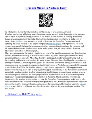 Uranium Mining in Australia Essay
To what extent should there be limitation on the mining of uranium in Australia ?
Uranium has become a big issue as an alternative energy resource in the future due to the shortage
of fossil fuel as a primary energy resource in the world. Australia is one of country that has the
largest uranium deposits in the globe. So, Australia has important opportunity to make a lot of
money from uranium exports to other countries. However, the Australian Government is still
debating this issue because of the negative impact of uranium mining and exploration. For these
reason, some people believe that uranium mining has more positive impacts on the economy such
as, income benefits from uranium exports and an increase a new job opportunities. However, ...
Show more content on Helpwriting.net ...
They also point out that the industry has forty per cent of the world uranium reserves. Based on that
reasons, the uranium industry in Australia could make a big profit from export of uranium if the
government takes it seriously. Also, they should be good regulation for uranium trading such as
local trading and international trading. So, some people think that there should not be limitations on
mining of uranium. Another argument against the limitations on uranium mining in Australia is that
uranium mining can increase job opportunities to local people in Australia. According to Greenpeace
Australia Pacific (2006), the uranium industry could create a large number of job opportunities
because this industry needs a lot of employees to support this industry. If the Australian Government
expands its uranium mining, it will create potential local jobs and it would be one solution to solve
the unemployment problem. So, some people believe that the limitation of uranium mining is not
necessary because it can reduce job opportunities in Australia. These economic concerns are
important in the uranium mining debate because the Australian Government can make huge profits
from that industry and solve the unemployment problem as well. However, there are some important
aspects that must be considered such as, uranium as the main material for nuclear weapons, nuclear
power is not efficient or effective, and there is harmful radiation from the mining of uranium. The
first reason
... Get more on HelpWriting.net ...
 