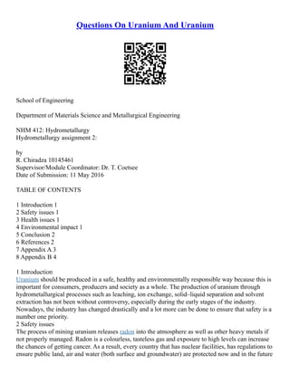 Questions On Uranium And Uranium
School of Engineering
Department of Materials Science and Metallurgical Engineering
NHM 412: Hydrometallurgy
Hydrometallurgy assignment 2:
by
R. Chiradza 10145461
Supervisor/Module Coordinator: Dr. T. Coetsee
Date of Submission: 11 May 2016
TABLE OF CONTENTS
1 Introduction 1
2 Safety issues 1
3 Health issues 1
4 Environmental impact 1
5 Conclusion 2
6 References 2
7 Appendix A 3
8 Appendix B 4
1 Introduction
Uranium should be produced in a safe, healthy and environmentally responsible way because this is
important for consumers, producers and society as a whole. The production of uranium through
hydrometallurgical processes such as leaching, ion exchange, solid–liquid separation and solvent
extraction has not been without controversy, especially during the early stages of the industry.
Nowadays, the industry has changed drastically and a lot more can be done to ensure that safety is a
number one priority.
2 Safety issues
The process of mining uranium releases radon into the atmosphere as well as other heavy metals if
not properly managed. Radon is a colourless, tasteless gas and exposure to high levels can increase
the chances of getting cancer. As a result, every country that has nuclear facilities, has regulations to
ensure public land, air and water (both surface and groundwater) are protected now and in the future
 