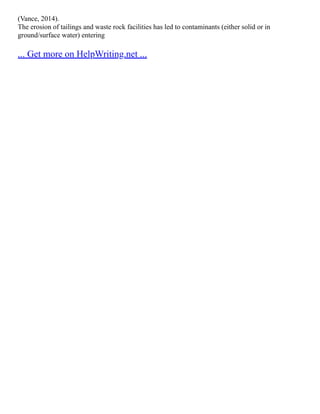 (Vance, 2014).
The erosion of tailings and waste rock facilities has led to contaminants (either solid or in
ground/surface water) entering
... Get more on HelpWriting.net ...
 