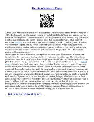Uranium Research Paper
A Brief Look At Uranium Uranium was discovered by German chemist Martin Heinrich Klaproth in
1789. He obtained it out of a uranium mineral ore called "pitchblende" from a silver mine in what is
now the Czech Republic. Uranium when it was first discovered was not considered very valuable as
it had no uses to anyone who wasn't a chemist other than coloring glassware. When Klaproth
discovered uranium, he actually discovered uranium dioxide, a black crystalline powder. Uranium
was founded in it's pure form by French scientist Eugène–Melchoir Péligot using a platinum
crucible and heating uranium oxide and potassium together inside of it. Interestingly radioactivity
was discovered from a sample of uranium by Antoine Henri Becquerel in 1896 ... Show more
content on Helpwriting.net ...
Meaning that the wastes it produces do not pollute the atmosphere. Vast amounts of money are
funneled into the research and funding into this revolutionary form of energy. The United States
government holds this form of energy in such high regard that in 2005 the "Energy Policy Act" was
placed into effect. This gave certain tax deductions and even government assured loans for nuclear
power plants that were built to aid the civilian population. To date there are currently 61 operating
nuclear power plants in the US alone, with 450 known power plants operating worldwide and 60
additional plants under construction. With this many nuclear power plants in existence uranium will
continue to play a key role in the nuclear power world for as long as energy is required in our day to
day life. Uranium has revolutionized the post–modern age. From preventing the deaths of hundreds
of thousand of Japanese and American forces in the 1940's to bringing affordable power to those
across the globe who otherwise wouldn't be able to afford that luxury, it has been a constant force of
good. In addition to it's uses in times of war and in our everyday civilian life it also has
reinvigorated the commercial mining trade, supplying countries all over the globe with increased job
percentages and a boom in trade as the need for uranium increases. Uranium needs continue to
increase as more and more plants are constructed every year in different countries
... Get more on HelpWriting.net ...
 