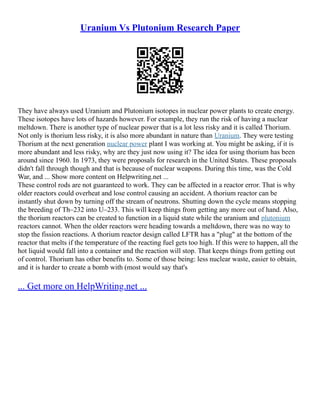 Uranium Vs Plutonium Research Paper
They have always used Uranium and Plutonium isotopes in nuclear power plants to create energy.
These isotopes have lots of hazards however. For example, they run the risk of having a nuclear
meltdown. There is another type of nuclear power that is a lot less risky and it is called Thorium.
Not only is thorium less risky, it is also more abundant in nature than Uranium. They were testing
Thorium at the next generation nuclear power plant I was working at. You might be asking, if it is
more abundant and less risky, why are they just now using it? The idea for using thorium has been
around since 1960. In 1973, they were proposals for research in the United States. These proposals
didn't fall through though and that is because of nuclear weapons. During this time, was the Cold
War, and ... Show more content on Helpwriting.net ...
These control rods are not guaranteed to work. They can be affected in a reactor error. That is why
older reactors could overheat and lose control causing an accident. A thorium reactor can be
instantly shut down by turning off the stream of neutrons. Shutting down the cycle means stopping
the breeding of Th–232 into U–233. This will keep things from getting any more out of hand. Also,
the thorium reactors can be created to function in a liquid state while the uranium and plutonium
reactors cannot. When the older reactors were heading towards a meltdown, there was no way to
stop the fission reactions. A thorium reactor design called LFTR has a "plug" at the bottom of the
reactor that melts if the temperature of the reacting fuel gets too high. If this were to happen, all the
hot liquid would fall into a container and the reaction will stop. That keeps things from getting out
of control. Thorium has other benefits to. Some of those being: less nuclear waste, easier to obtain,
and it is harder to create a bomb with (most would say that's
... Get more on HelpWriting.net ...
 