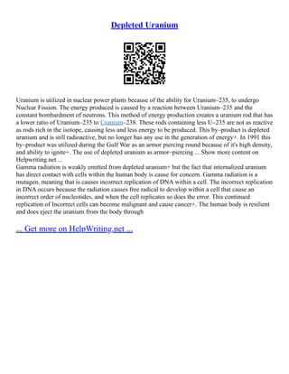 Depleted Uranium
Uranium is utilized in nuclear power plants because of the ability for Uranium–235, to undergo
Nuclear Fission. The energy produced is caused by a reaction between Uranium–235 and the
constant bombardment of neutrons. This method of energy production creates a uranium rod that has
a lower ratio of Uranium–235 to Uranium–238. These rods containing less U–235 are not as reactive
as rods rich in the isotope, causing less and less energy to be produced. This by–product is depleted
uranium and is still radioactive, but no longer has any use in the generation of energy+. In 1991 this
by–product was utilized during the Gulf War as an armor piercing round because of it's high density,
and ability to ignite+. The use of depleted uranium as armor–piercing ... Show more content on
Helpwriting.net ...
Gamma radiation is weakly emitted from depleted uranium+ but the fact that internalized uranium
has direct contact with cells within the human body is cause for concern. Gamma radiation is a
mutagen, meaning that is causes incorrect replication of DNA within a cell. The incorrect replication
in DNA occurs because the radiation causes free radical to develop within a cell that cause an
incorrect order of nucleotides, and when the cell replicates so does the error. This continued
replication of Incorrect cells can become malignant and cause cancer+. The human body is resilient
and does eject the uranium from the body through
... Get more on HelpWriting.net ...
 
