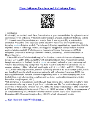 Dissertation on Uranium and its Isotopes Essay
1 Introduction
Uranium (U) has received much focus from scientists to government officials throughout the world
since the discovery of fission. With attention increasing on uranium, specifically the fissile isotope
235, ideas of controlling acquisition was brought forth. It was suggested by scientists of the
Manhattan Project that some organized system of control was needed on nuclear technology,
including uranium [citation needed]. The Acheson–Lillienthal report (look up report) described the
imperfect nature of technology controls, and suggested an approach focused more on material
controls [citation needed]. While the current International Atomic Energy Agency (IAEA)
safeguards system takes advantage of material controls, accounting ... Show more content on
Helpwriting.net ...
1.1 Natural Uranium Variations in Geologic Ores Uranium consists of four naturally occurring
isotopes (238U, 235U, 234U, and 236U), with multiple oxidation states. Variations in uranium
isotopics are unique in that both chemical (redox interactions) and nuclear processes (decay and
volume–fractionation) play an important role. Four oxidation states known for uranium ions in
aqueous solutions (+III to +VI) which usually exist as U+3, U+4, UO2+, and UO2+2 [Gindler,
1978]. Under oxidizing conditions, uranium is primarily present in the hexavalent (VI) state, which
can form highly mobile soluble complexes (primarily with carbonates) [Langmuir, 1997]. In a
reducing environment, however, uranium will primarily occur in the tetravalent (IV) state. U+4
tends to form relatively insoluble complexes and has higher sorption kinetics compared to the
hexavalent state [Langmuir, 1997].
With an increase in measurement capabilities, all three isotopic ratios (relative to 238U) have been
shown to naturally vary in some degree due to various factors. The first uranium isotopic that was
discovered to have natural variation was 234U/238U, the increased abundance of 234U in seawater
(~15%) perhaps being the best example [Chen et al., 1986]. Variations in 234U are a consequence of
an increased mobility of 234U relative to other uranium isotopes due to redox interactions.
Production of 234U occurs through α–decay of 238U, which subsequently results
... Get more on HelpWriting.net ...
 