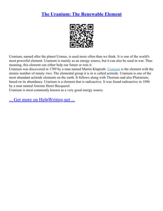 The Uranium: The Renewable Element
Uranium, named after the planet Uranus, is used more often than we think. It is one of the world's
most powerful element. Uranium is mainly as an energy source, but it can also be used in war. Thus
meaning, this element can either help our future or ruin it.
Uranium was discovered in 1789 by a man named Martin Klaproth. Uranium is the element with the
atomic number of ninety–two. The elemental group it is in is called actinide. Uranium is one of the
most abundant actinide elements on the earth. It follows along with Thorium and also Plutonium;
based on its abundance. Uranium is a element that is radioactive. It was found radioactive in 1896
by a man named Antoine Henri Becquerel.
Uranium is most commonly known as a very good energy source.
... Get more on HelpWriting.net ...
 