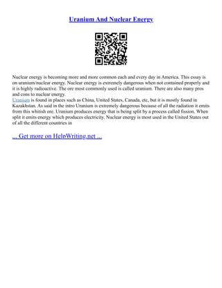 Uranium And Nuclear Energy
Nuclear energy is becoming more and more common each and every day in America. This essay is
on uranium/nuclear energy. Nuclear energy is extremely dangerous when not contained properly and
it is highly radioactive. The ore most commonly used is called uranium. There are also many pros
and cons to nuclear energy.
Uranium is found in places such as China, United States, Canada, etc, but it is mostly found in
Kazakhstan. As said in the intro Uranium is extremely dangerous because of all the radiation it emits
from this whitish ore. Uranium produces energy that is being split by a process called fission. When
split it emits energy which produces electricity. Nuclear energy is most used in the United States out
of all the different countries in
... Get more on HelpWriting.net ...
 