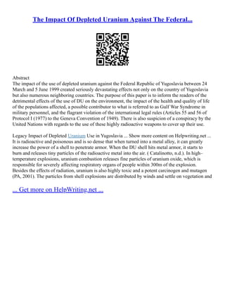 The Impact Of Depleted Uranium Against The Federal...
Abstract
The impact of the use of depleted uranium against the Federal Republic of Yugoslavia between 24
March and 5 June 1999 created seriously devastating effects not only on the country of Yugoslavia
but also numerous neighboring countries. The purpose of this paper is to inform the readers of the
detrimental effects of the use of DU on the environment, the impact of the health and quality of life
of the populations affected, a possible contributor to what is referred to as Gulf War Syndrome in
military personnel, and the flagrant violation of the international legal rules (Articles 55 and 56 of
Protocol I (1977) to the Geneva Convention of 1949). There is also suspicion of a conspiracy by the
United Nations with regards to the use of these highly radioactive weapons to cover up their use.
Legacy Impact of Depleted Uranium Use in Yugoslavia ... Show more content on Helpwriting.net ...
It is radioactive and poisonous and is so dense that when turned into a metal alloy, it can greatly
increase the power of a shell to penetrate armor. When the DU shell hits metal armor, it starts to
burn and releases tiny particles of the radioactive metal into the air. ( Catalinotto, n.d.). In high–
temperature explosions, uranium combustion releases fine particles of uranium oxide, which is
responsible for severely affecting respiratory organs of people within 300m of the explosion.
Besides the effects of radiation, uranium is also highly toxic and a potent carcinogen and mutagen
(PA, 2001). The particles from shell explosions are distributed by winds and settle on vegetation and
... Get more on HelpWriting.net ...
 