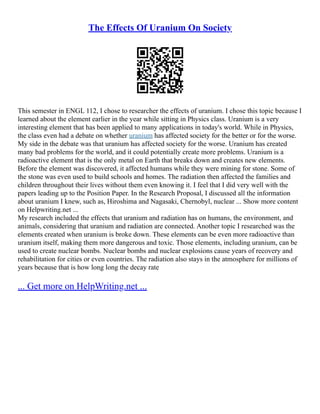The Effects Of Uranium On Society
This semester in ENGL 112, I chose to researcher the effects of uranium. I chose this topic because I
learned about the element earlier in the year while sitting in Physics class. Uranium is a very
interesting element that has been applied to many applications in today's world. While in Physics,
the class even had a debate on whether uranium has affected society for the better or for the worse.
My side in the debate was that uranium has affected society for the worse. Uranium has created
many bad problems for the world, and it could potentially create more problems. Uranium is a
radioactive element that is the only metal on Earth that breaks down and creates new elements.
Before the element was discovered, it affected humans while they were mining for stone. Some of
the stone was even used to build schools and homes. The radiation then affected the families and
children throughout their lives without them even knowing it. I feel that I did very well with the
papers leading up to the Position Paper. In the Research Proposal, I discussed all the information
about uranium I knew, such as, Hiroshima and Nagasaki, Chernobyl, nuclear ... Show more content
on Helpwriting.net ...
My research included the effects that uranium and radiation has on humans, the environment, and
animals, considering that uranium and radiation are connected. Another topic I researched was the
elements created when uranium is broke down. These elements can be even more radioactive than
uranium itself, making them more dangerous and toxic. Those elements, including uranium, can be
used to create nuclear bombs. Nuclear bombs and nuclear explosions cause years of recovery and
rehabilitation for cities or even countries. The radiation also stays in the atmosphere for millions of
years because that is how long long the decay rate
... Get more on HelpWriting.net ...
 